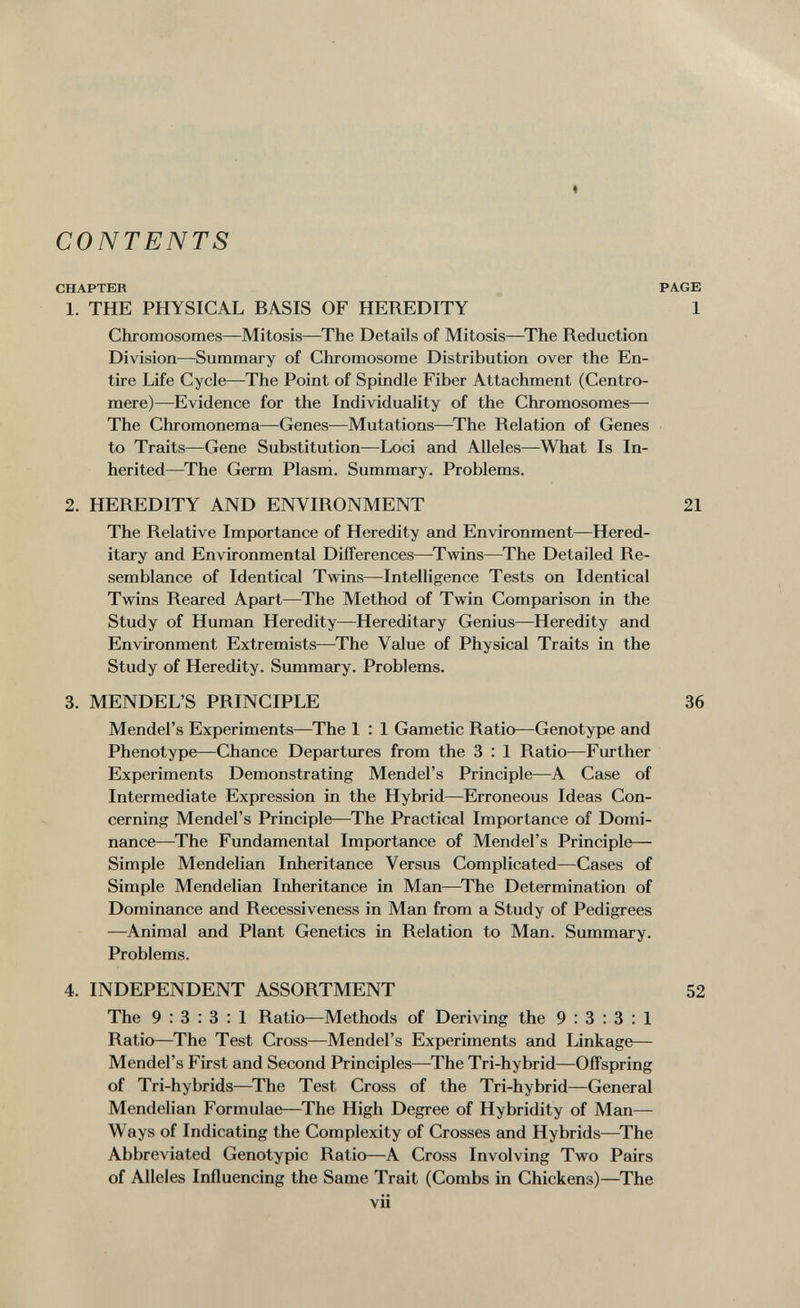 t CONTENTS CHAPTER PAGE 1. THE PHYSICAL BASIS OF HEREDITY 1 Chromosomes—Mitosis—The Details of Mitosis—The Reduction Division—Summary of Chromosome Distribution over the En¬ tire Life Cycle—The Point of Spindle Fiber Attachment (Centro¬ mere)—Evidence for the Individuality of the Chromosomes— The Chromonema—Genes—Mutations—^The Relation of Genes to Traits—Gene Substitution—Loci and Alleles—What Is In¬ herited—The Germ Plasm. Summary. Problems. 2. HEREDITY AND ENVIRONMENT 21 The Relative Importance of Heredity and Environment—Hered¬ itary and Environmental Differences—^Twins—The Detailed Re¬ semblance of Identical Twins—Intelligence Tests on Identical Twins Reared Apart—The Method of Twin Comparison in the Study of Human Heredity—Hereditary Genius—Heredity and Environment Extremists—^The Value of Physical Traits in the Study of Heredity. Summary. Problems. 3. MENDEL'S PRINCIPLE 36 Mendel's Experiments—^The 1 : 1 Gametic Ratio—Genotype and Phenotype—Chance Departures from the 3 : 1 Ratio—Further Experiments Demonstrating Mendel's Principle—A Case of Intermediate Expression in the Hybrid—Erroneous Ideas Con¬ cerning Mendel's Principle—^The Practical Importance of Domi¬ nance—The Fundamental Importance of Mendel's Principle— Simple Mendelian Inheritance Versus Complicated—Cases of Simple Mendelian Inheritance in Man—^The Determination of Dominance and Recessiveness in Man from a Study of Pedigrees —Animal emd Plant Genetics in Relation to Man. Summary. Problems. 4. INDEPENDENT ASSORTMENT 52 The 9:3:3:1 Ratio—Methods of Deriving the 9:3:3:1 Ratio—The Test Cross—Mendel's Experiments and Linkage— Mendel's First and Second Principles—^The Tri-hybrid—Offspring of Tri-hybrids—The Test Cross of the Tri-hybrid—General Mendelian Formulae—The High Degree of Hybridity of Man— Ways of Indicating the Complexity of Crosses and Hybrids—The Abbreviated Genotypic Ratio—A Cross Involving Two Pairs of Alleles Influencing the Same Trait (Combs in Chickens)—^The vii