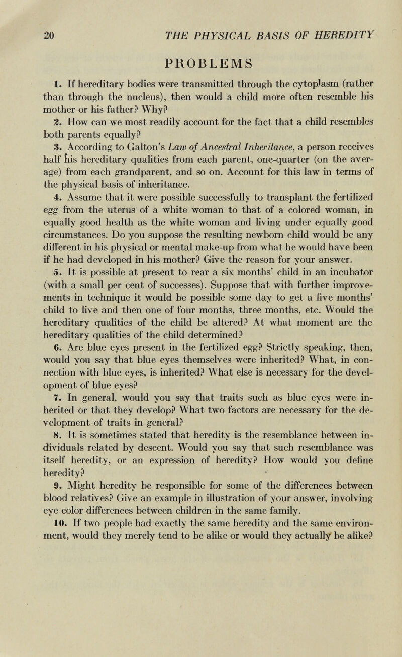 20 THE PHYSICAL BASIS OF HEREDITY PROBLEMS 1. If hereditary bodies were transmitted through the cytoplasm (rather than through the nucleus), then would a child more often resemble his mother or his father? Why? 4. How can we most readily account for the fact that a child resembles both parents equally? 3. According to Galton's Law of Ancestral Inheritance, a person receives half his hereditary qualities from each parent, one-quarter (on the aver¬ age) from each grandparent, and so on. Account for this law in terms of the physical basis of inheritance. 4. Assume that it were possible successfully to transplant the fertilized egg from the uterus of a white womem to that of a colored woman, in equally good health as the white woman and living imder equally good circumstances. Do you suppose the resulting newborn child would be any different in his physical or mental make-up from what he would have been if he had developed in his mother? Give the reason for your answer. 5. It is possible at present to rear a six months' child in an incubator (with a small per cent of successes). Suppose that with further improve¬ ments in technique it would be possible some day to get a five months' chUd to hve and then one of four months, three months, etc. Would the hereditary qualities of the child be altered? At what moment are the hereditary qualities of the child determined? 6. Are blue eyes present in the fertilized egg? Strictly speaking, then, would you say that blue eyes themselves were inherited? What, in con¬ nection with blue eyes, is inherited? What else is necessary for the devel¬ opment of blue eyes? 7. In general, would you say that traits such as blue eyes were in¬ herited or that they develop? What two factors are necessary for the de¬ velopment of traits in general? 8. It is sometimes stated that heredity is the resemblance between in¬ dividuals related by descent. Would you say that such resemblance was itself heredity, or an expression of heredity? How would you define heredity? 9. Might heredity be responsible for some of the differences between blood relatives? Give an example in illustration of your answer, involving eye color differences between children in the same family. 10. If two people had exactly the same heredity and the same environ¬ ment, would they merely tend to be alike or would they actually be aUke?