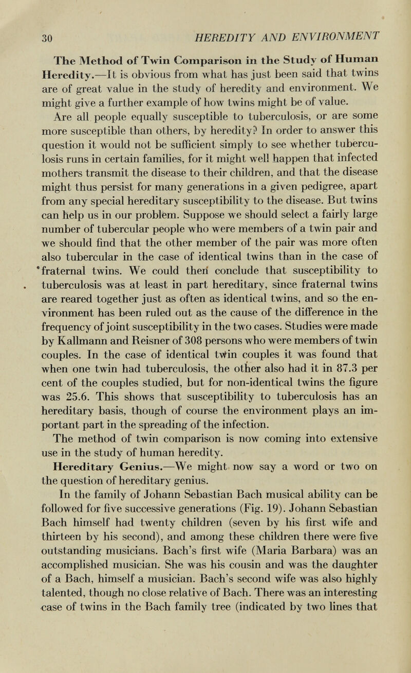 30 HEREDITY AND ENVIRONMENT The Method of Twin Comparison in the Study of Human Heredity.—It is obvious from what has just been said that twins are of great value in the study of heredity and environment. We might give a further example of how twins might be of value. Are all people equally susceptible to tuberculosis, or are some more susceptible than others, by heredity? In order to answer this question it would not be sufficient simply to see whether tubercu¬ losis runs in certain families, for it might well happen that infected mothers transmit the disease to their children, and that the disease might thus persist for many generations in a given pedigree, apart from any special hereditary susceptibility to the disease. But twins can help us in our problem. Suppose we should select a fairly large number of tubercular people who were members of a twin pair and we should find that the other member of the pair was more often also tubercular in the case of identical twins than in the case of 'fraternal twins. We could then conclude that susceptibility to tuberculosis was at least in part hereditary, since fraternal twins are reared together just as often as identical twins, and so the en¬ vironment has been ruled out as the cause of the difference in the frequency of joint susceptibility in the two cases. Studies were made by Kallmann and Reisner of 308 persons who were members of twin couples. In the case of identical t\tin couples it was found that when one twin had tuberculosis, the other also had it in 87.3 per cent of the couples studied, but for non-identical twins the figure was 25.6. This shows that susceptibility to tuberculosis has an hereditary basis, though of course the environment plays an im¬ portant part in the spreading of the infection. The method of twin comparison is now coming into extensive use in the study of human heredity. Hereditary Genius.—We might now say a word or two on the question of hereditary genius. In the family of Johann Sebastian Bach musical ability can be followed for five successive generations (Fig. 19). Johann Sebastian Bach himself had twenty children (seven by his first wife and thirteen by his second), and among these children there were five outstanding musicians. Bach's first wife (Maria Barbara) was an accomplished musician. She was his cousin and was the daughter of a Bach, himself a musician. Bach's second wife was also highly talented, though no close relative of Bach. There was an interesting case of twins in the Bach family tree (indicated by two lines that