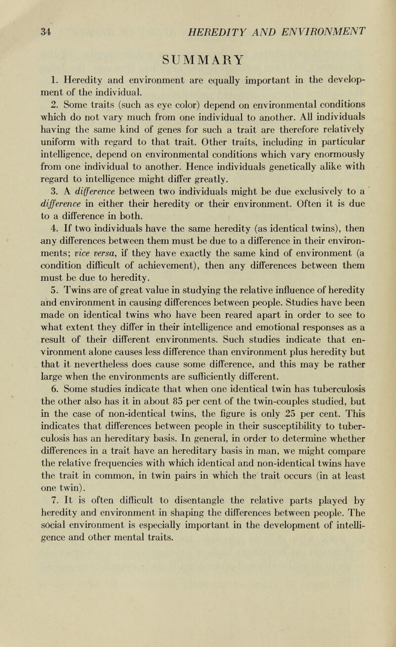 34 HEREDITY AND ENVIRONMENT SUMMARY 1. Heredity and environment are equally important in the develop¬ ment of the individual. 2. Some traits (such as eye color) depend on enviromnental conditions which do not vary much from one individual to another. All individuals having the same kind of genes for such a trait are therefore relatively uniform with regard to that trait. Other traits, including in particular intelligence, depend on environmental conditions which vary enormously from one individual to another. Hence individuals genetically alike with regard to intelligence might differ greatly. 3. A difference between two individuals might be due exclusively to a difference in either their heredity or their enviroimient. Often it is due to a difference in both. 4. If two individuals have the same heredity (as identical twins), then any differences between them must be due to a difference in their environ¬ ments; vice versa, if they have exactly the same kind of environment (a condition difïlcult of achievement), then any differences between them must be due to heredity. 5. Twins are of great value in studying the relative influence of heredity and environment in causing differences between people. Studies have been made on identical twins who have been reared apart in order to see to what extent they differ in their intelhgence and emotional responses as a result of their different environments. Such studies indicate that en¬ vironment alone causes less difference than environment plus heredity but that it nevertheless does cause some difference, and this may be rather Igirge when the environments are sufficiently different. 6. Some studies indicate that when one identical twin has tuberculosis the other also has it in about 85 per cent of the twin-couples studied, but in the case of non-identical twins, the figure is only 25 per cent. This indicates that differences between people in their susceptibility to tuber¬ culosis has an hereditary basis. In general, in order to determine whether differences in a trait have an hereditary basis in man, we might compare the relative frequencies with which identical and non-identical twins have the trait in common, in twin pairs in which the trait occurs (in at least one twin). 7. It is often difficult to disentangle the relative parts played by heredity and environment in shaping the differences between people. The sócial environment is especially important in the development of intelli¬ gence and other mental traits.