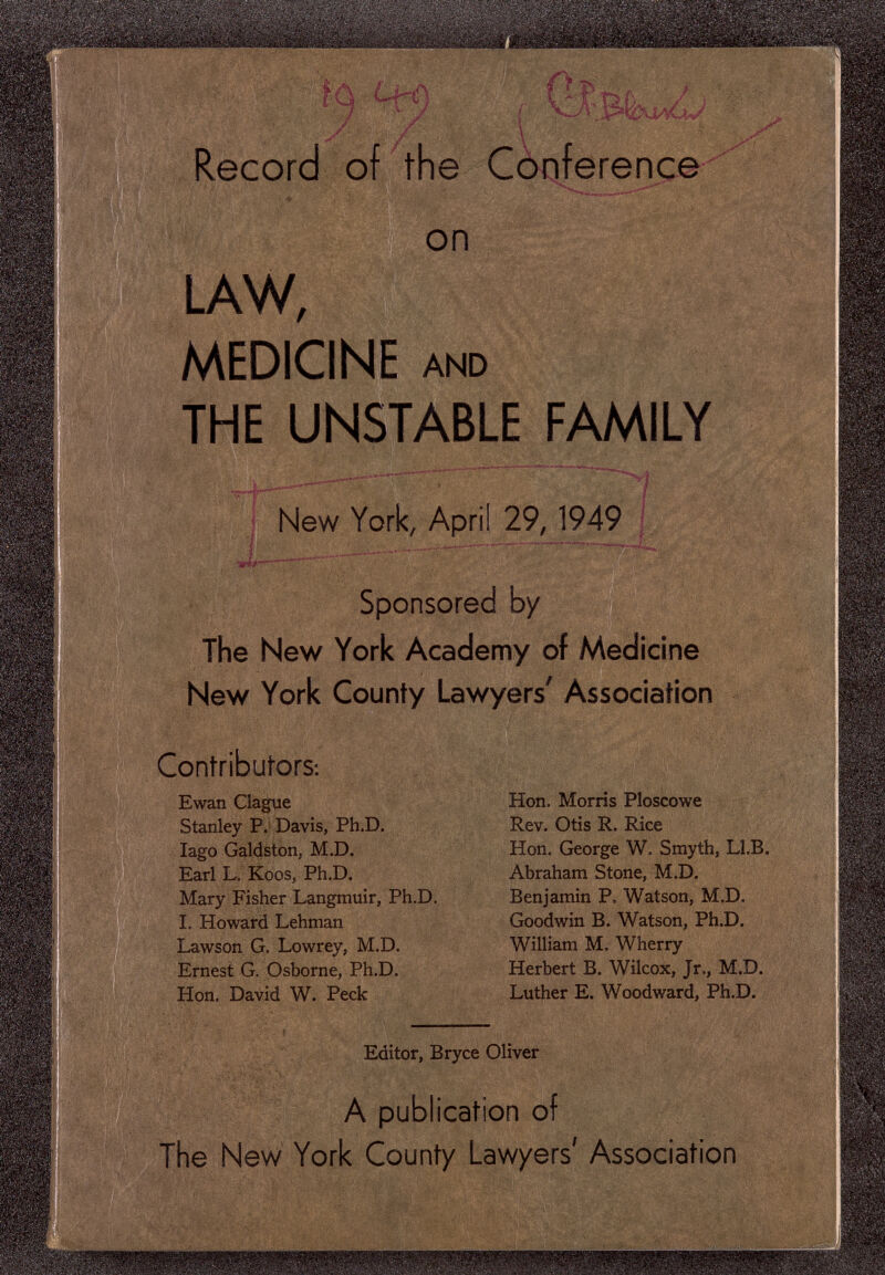 m Record of the Conference ,л,. . •. ,.. V, •• -v^ • к. on . :„;r'ï-:ï . Ш М LAW, MEDICINE AND THE UNSTABLE ШША New York, April 29,1949 mi Sponsored by The New York Academy of Medicine New York County Lawyers' Association Contributors: Ewan Clague Stanley P. Davis, Ph.D. Iago Galdston, M.D. Earl L. Koos, Ph.D. Mary Fisher Langmuir, Ph.D. I. Howard Lehman Lawson G. Lowrey, M.D. Ernest G. Osborne, Ph.D. Hon. David W. Peck  'Í I ■44^ FAMILY -Í , Hon. Morris Ploscowe Rev. Otis R. Rice Hon. George W, Smyth, Ll.B. Abraham Stone, M.D. Benjamin P. Watson, M.D. Goodwin B. Watson, Ph.D. William M, Wherry Herbert B. Wilcox, Jr., M.D. Luther E. Woodward, Ph.D. Editor, Bryce Oliver A publication of The New York County Lawyers' Association
