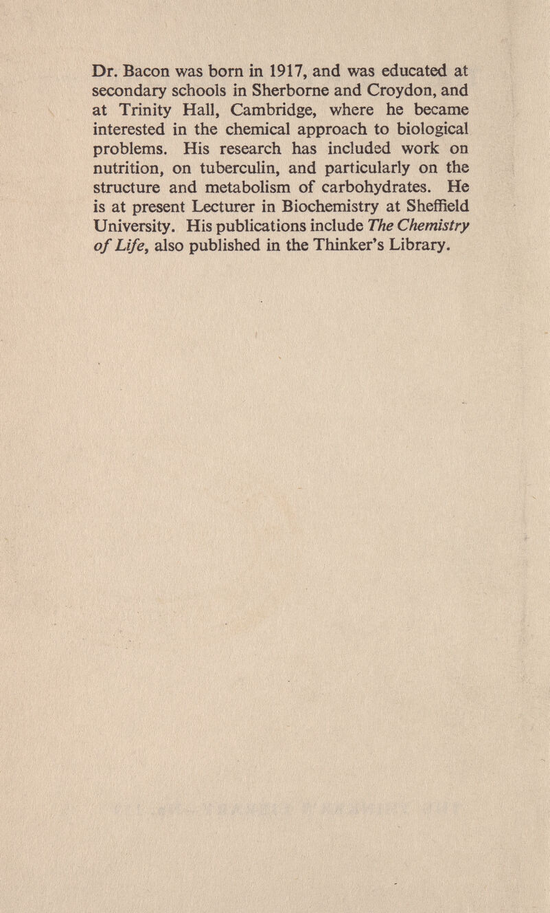 Dr. Bacon was born in 1917, and was educated at secondary schools in Sherborne and Croydon, and at Trinity Hall, Cambridge, where he became interested in the chemical approach to biological problems. His research has included work on nutrition, on tuberculin, and particularly on the structure and metabolism of carbohydrates. He is at present Lecturer in Biochemistry at Sheffield University. His publications include The Chemistry of Life^ also published in the Thinker's Library.