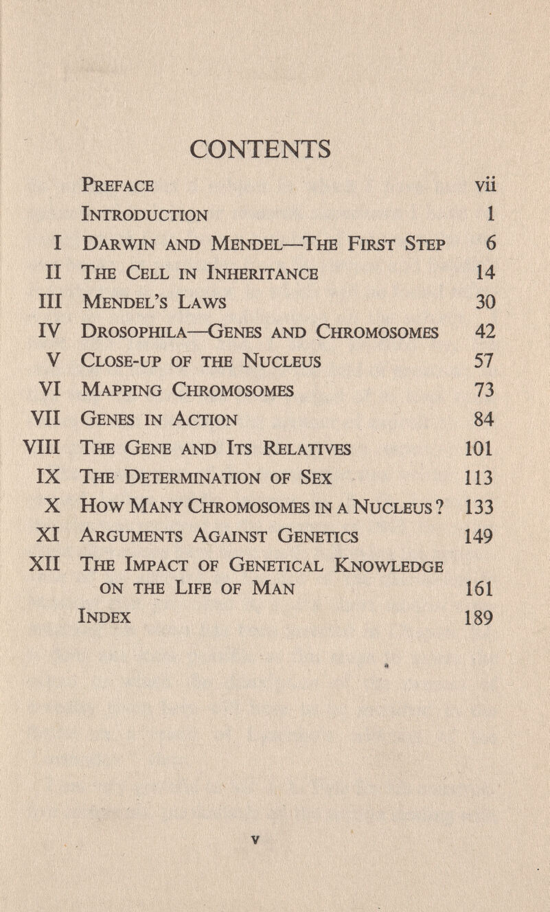 ■НЩВ:' CONTENTS '■ I ' ï .*V- ?§gg§im ii' Preface vii Introduction 1 I Darwin and Mendel—The First Step 6 II The Cell in Inheritance 14 III Mendel's Laws 30 IV Drosophila—Genes and Chromosomes 42 V Close-up of the Nucleus 57 VI Mapping Chromosomes 73 VII Genes in Action 84 VIII The Gene and Its Relatives 101 IX The Determination of Sex 113 X How Many Chromosomes in a Nucleus ? 133 XI Arguments Against Genetics 149 XII The Impact of Genetic al Knowledge on the Life of Man 161 Index 189 , V- ' V