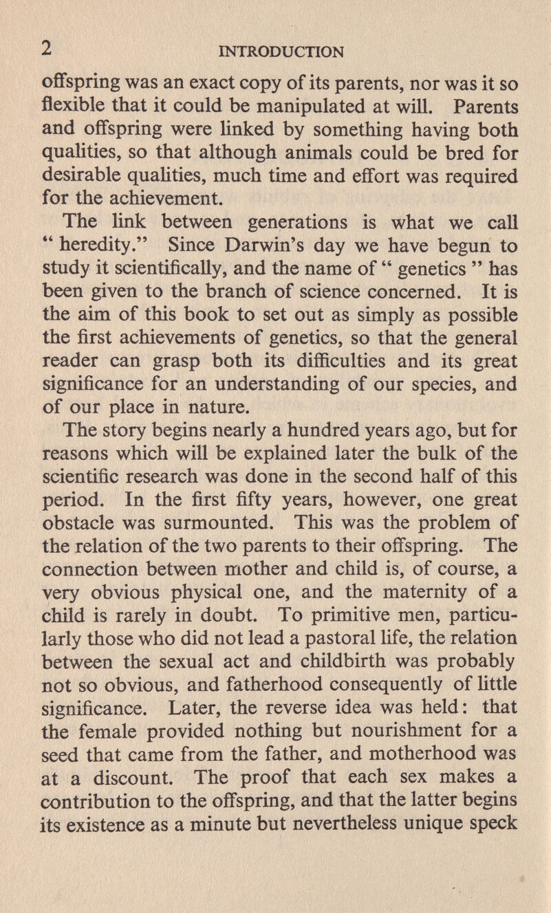 2 INTRODUCTION offspring was an exact copy of its parents, nor was it so flexible that it could be manipulated at will. Parents and offspring were linked by something having both qualities, so that although animals could be bred for desirable quahties, much time and effort was required for the achievement. The link between generations is what we call heredity. Since Darwin's day we have begun to study it scientifically, and the name of genetics has been given to the branch of science concerned. It is the aim of this book to set out as simply as possible the first achievements of genetics, so that the general reader can grasp both its difficulties and its great significance for an understanding of our species, and of our place in nature. The story begins nearly a hundred years ago, but for reasons which will be explained later the bulk of the scientific research was done in the second half of this period. In the first fifty years, however, one great obstacle was surmounted. This was the problem of the relation of the two parents to their offspring. The connection between mother and child is, of course, a very obvious physical one, and the maternity of a child is rarely in doubt. To primitive men, particu¬ larly those who did not lead a pastoral life, the relation between the sexual act and childbirth was probably not so obvious, and fatherhood consequently of httle significance. Later, the reverse idea was held: that the female provided nothing but nourishment for a seed that came from the father, and motherhood was at a discount. The proof that each sex makes a contribution to the offspring, and that the latter begins its existence as a minute but nevertheless unique speck