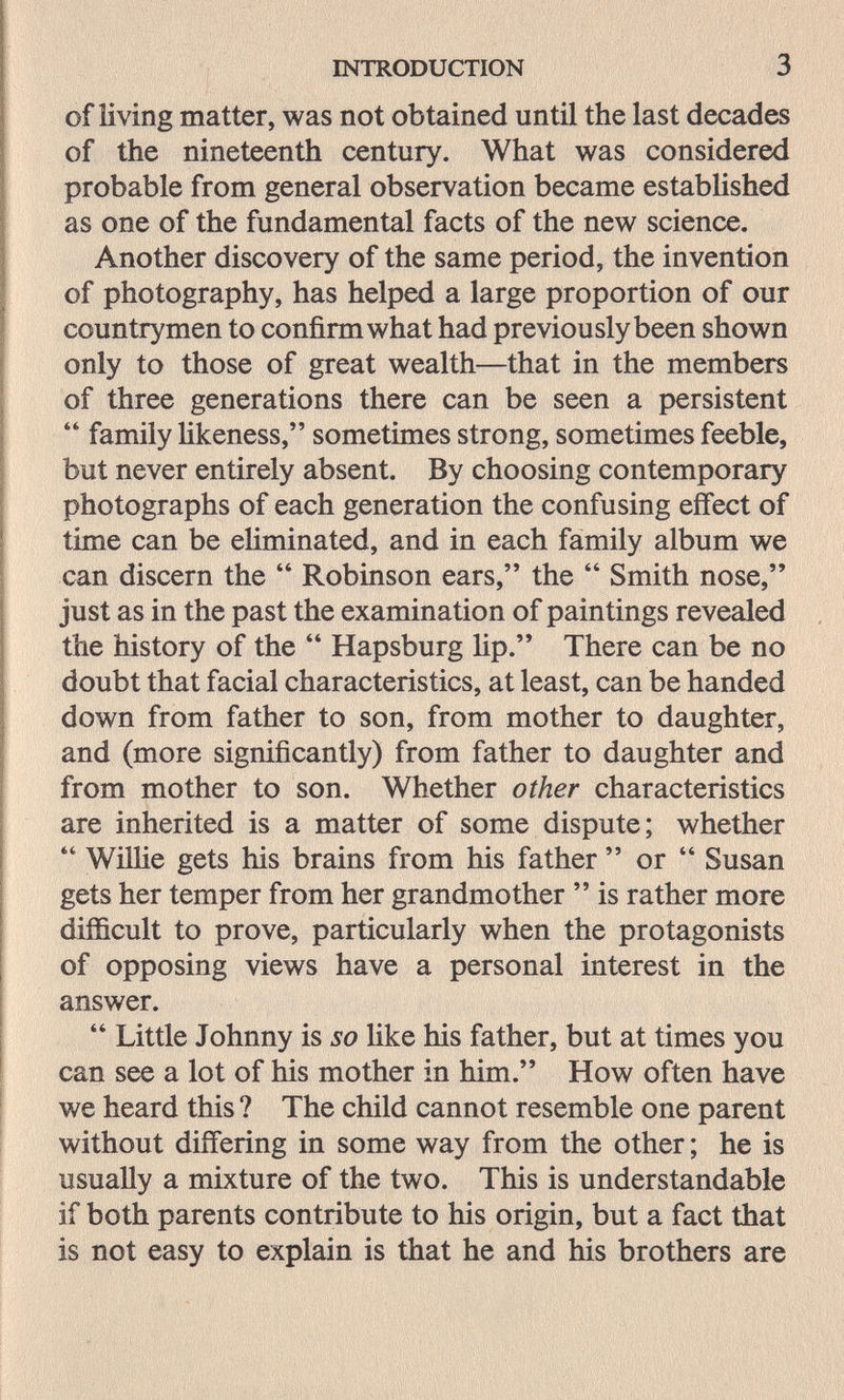 INTRODUCTION 3 of living matter, was not obtained until the last decades of the nineteenth century. What was considered probable from general observation became established as one of the fundamental facts of the new science. Another discovery of the same period, the invention of photography, has helped a large proportion of our countr^'men to confirm what had previously been shown only to those of great wealth—that in the members of three generations there can be seen a persistent  family Hkeness, sometimes strong, sometimes feeble, but never entirely absent. By choosing contemporary photographs of each generation the confusing effect of time can be eliminated, and in each family album we can discern the  Robinson ears, the  Smith nose, just as in the past the examination of paintings revealed the history of the  Hapsburg lip. There can be no doubt that facial characteristics, at least, can be handed down from father to son, from mother to daughter, and (more significantly) from father to daughter and from mother to son. Whether other characteristics are inherited is a matter of some dispute; whether  Willie gets his brains from his father  or  Susan gets her temper from her grandmother  is rather more difficult to prove, particularly when the protagonists of opposing views have a personal interest in the answer.  Little Johnny is so like his father, but at times you can see a lot of his mother in him. How often have we heard this ? The child cannot resemble one parent without differing in some way from the other ; he is usually a mixture of the two. This is understandable if both parents contribute to his origin, but a fact that is not easy to explain is that he and his brothers are