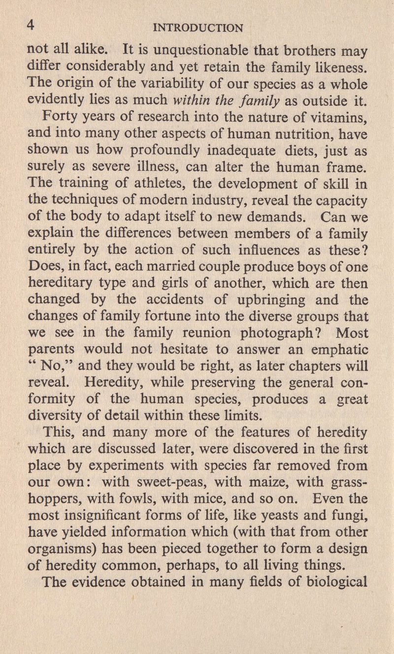 4 INTRODUCTION not all alike. It is unquestionable that brothers may differ considerably and yet retain the family likeness. The origin of the variability of our species as a whole evidently lies as much within the family as outside it. Forty years of research into the nature of vitamins, and into many other aspects of human nutrition, have shown us how profoundly inadequate diets, just as surely as severe illness, can alter the human frame. The training of athletes, the development of skill in the techniques of modern industry, reveal the capacity of the body to adapt itself to new demands. Can we explain the differences between members of a family entirely by the action of such influences as these? Does, in fact, each married couple produce boys of one hereditary type and girls of another, which are then changed by the accidents of upbringing and the changes of family fortune into the diverse groups that we see in the family reunion photograph? Most parents would not hesitate to answer an emphatic  No, and they would be right, as later chapters will reveal. Heredity, while preserving the general con¬ formity of the human species, produces a great diversity of detail within these Hmits. This, and many more of the features of heredity which are discussed later, were discovered in the first place by experiments with species far removed from our own: with sweet-peas, with maize, with grass¬ hoppers, with fowls, with mice, and so on. Even the most insignificant forms of life, Ике yeasts and fungi, have yielded information which (with that from other organisms) has been pieced together to form a design of heredity common, perhaps, to all living things. The evidence obtained in many fields of biological