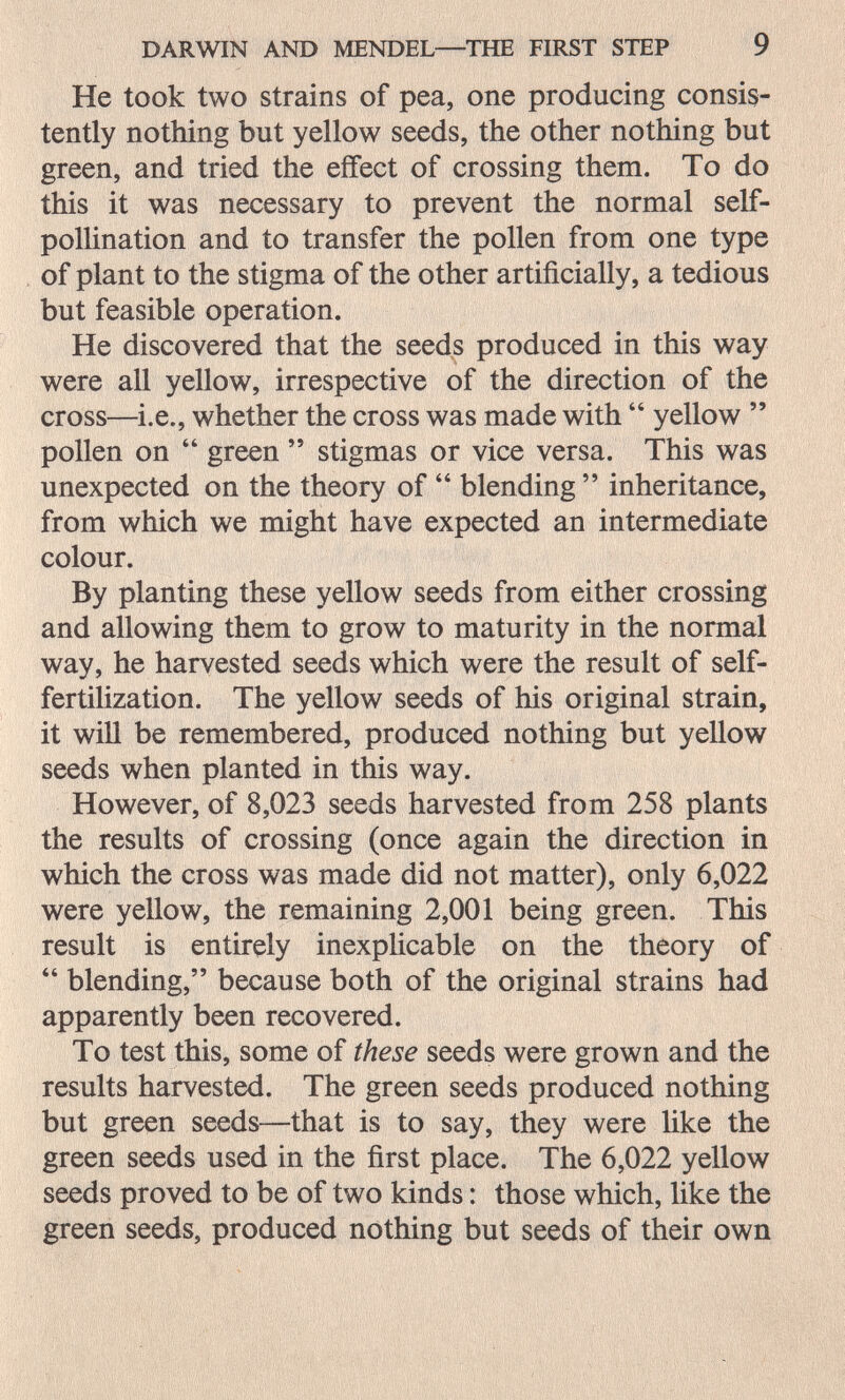 DARWIN AND MENDEL—THE FIRST STEP 9 He took two strains of pea, one producing consis¬ tently nothing but yellow seeds, the other nothing but green, and tried the effect of crossing them. To do this it was necessary to prevent the normal self- pollination and to transfer the pollen from one type of plant to the stigma of the other artificially, a tedious but feasible operation. He discovered that the seeds produced in this way were all yellow, irrespective of the direction of the cross—i.e., whether the cross was made with  yellow  pollen on  green  stigmas or vice versa. This was unexpected on the theory of  blending  inheritance, from which we might have expected an intermediate colour. By planting these yellow seeds from either crossing and allowing them to grow to maturity in the normal way, he harvested seeds which were the result of self- fertilization. The yellow seeds of his original strain, it will be remembered, produced nothing but yellow seeds when planted in this way. However, of 8,023 seeds harvested from 258 plants the results of crossing (once again the direction in which the cross was made did not matter), only 6,022 were yellow, the remaining 2,001 being green. This result is entirely inexpücable on the theory of  blending, because both of the original strains had apparently been recovered. To test this, some of these seeds were grown and the results harvested. The green seeds produced nothing but green seeds—that is to say, they were like the green seeds used in the first place. The 6,022 yellow seeds proved to be of two kinds : those which, like the green seeds, produced nothing but seeds of their own