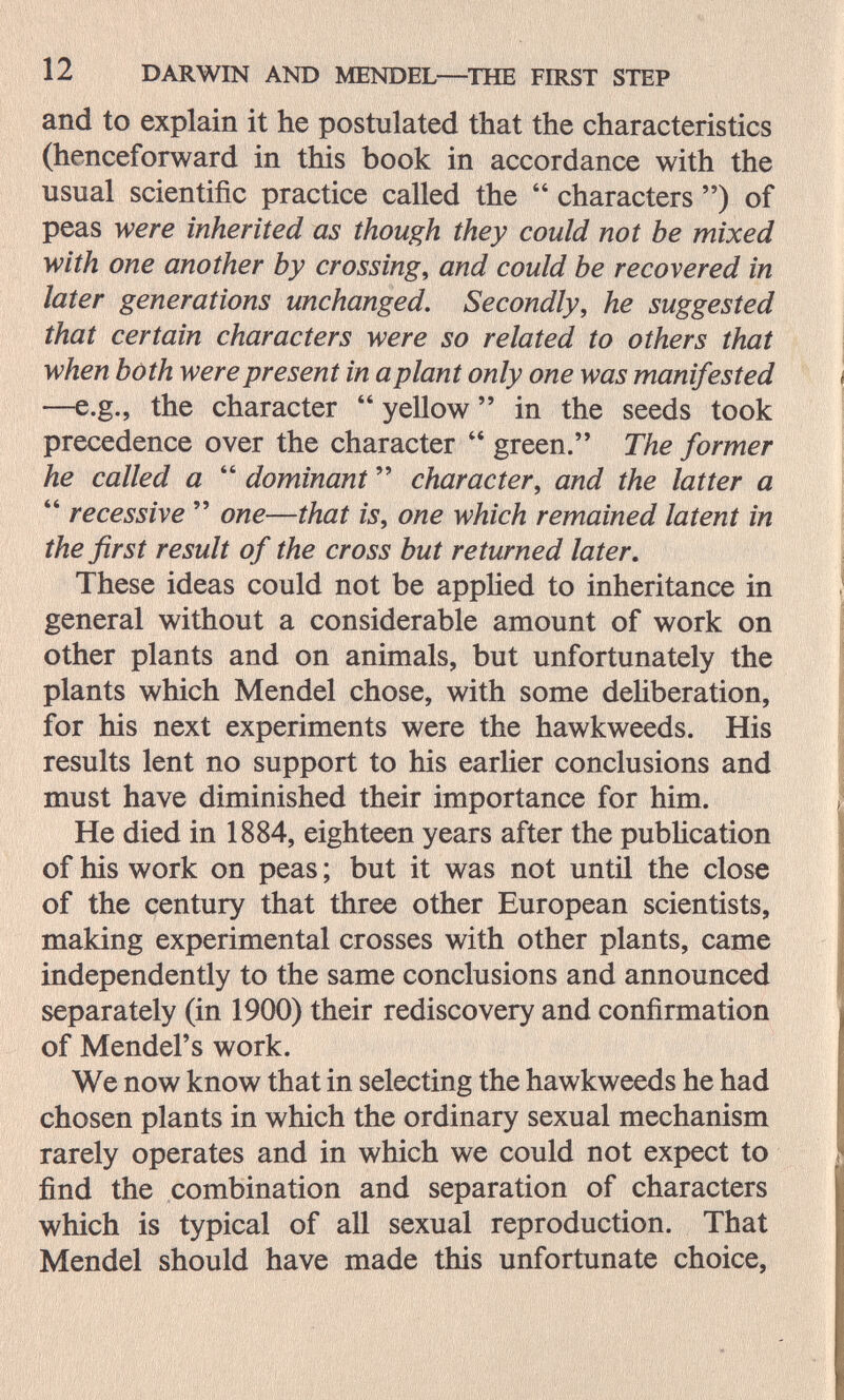 12 DARWIN AND MENDEL—^ТНБ FIRST STEP and to explain it he postulated that the characteristics (henceforward in this book in accordance with the usual scientific practice called the  characters ) of peas were inherited as though they could not be mixed with one another by crossings and could be recovered in later generations unchanged. Secondly, he suggested that certain characters were so related to others that when both were present in a plant only one was manifested —e.g., the character  yellow  in the seeds took precedence over the character  green. The former he called a  dominant  character, and the latter a  recessive  one—that is, one which remained latent in the first result of the cross but returned later. These ideas could not be appUed to inheritance in general without a considerable amount of work on other plants and on animals, but unfortunately the plants which Mendel chose, with some dehberation, for his next experiments were the hawkweeds. His results lent no support to his earlier conclusions and must have diminished their importance for him. He died in 1884, eighteen years after the publication of his work on peas ; but it was not until the close of the century that three other European scientists, making experimental crosses with other plants, came independently to the same conclusions and announced separately (in 1900) their rediscovery and confirmation of Mendel's work. We now know that in selecting the hawkweeds he had chosen plants in which the ordinary sexual mechanism rarely operates and in which we could not expect to find the combination and separation of characters which is typical of all sexual reproduction. That Mendel should have made this unfortunate choice,