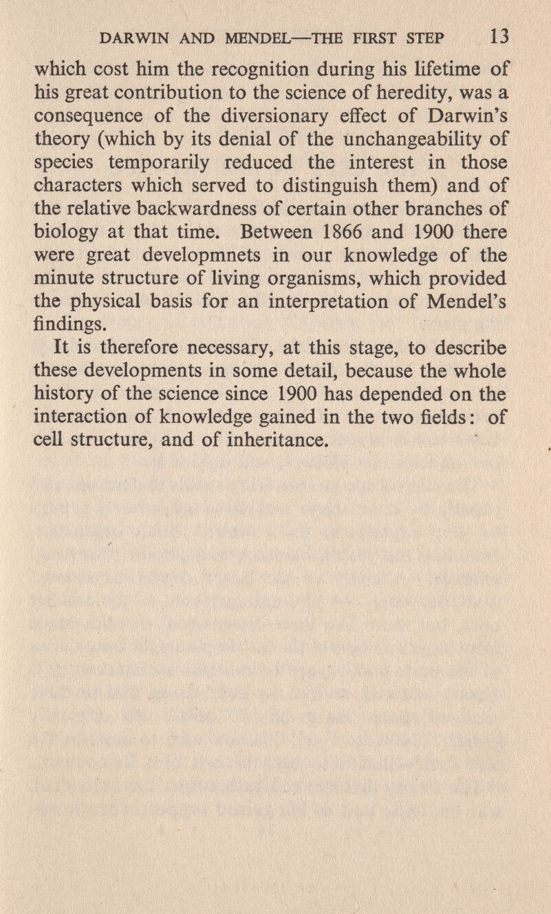 DARWIN AND MENDEL—THE FIRST STEP 13 which cost him the recognition during his lifetime of his great contribution to the science of heredity, was a consequence of the diversionary effect of Darwin's theory (which by its denial of the unchangeabihty of species temporarily reduced the interest in those characters which served to distinguish them) and of the relative backwardness of certain other branches of biology at that time. Between 1866 and 1900 there were great developmnets in our knowledge of the minute structure of living organisms, which provided the physical basis for an interpretation of Mendel's findings. It is therefore necessary, at this stage, to describe these developments in some detail, because the whole history of the science since 1900 has depended on the interaction of knowledge gained in the two fields : of cell structure, and of inheritance. V I 1 ' - S' >hv^' v /-îri ^ '