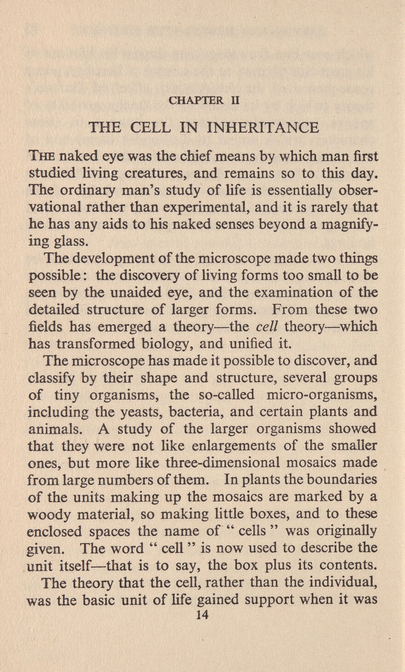 chapter п THE CELL IN INHERITANCE The naked eye was the chief means by which man first studied living creatures, and remains so to this day. The ordinary man's study of life is essentially obser¬ vational rather than experimental, and it is rarely that he has any aids to his naked senses beyond a magnify¬ ing glass. The development of the microscope made two things possible : the discovery of living forms too small to be seen by the unaided eye, and the examination of the detailed structure of larger forms. From these two fields has emerged a theory—the cell theory—which has transformed biology, and unified it. The microscope has made it possible to discover, and classify by their shape and structure, several groups of tiny organisms, the so-called micro-organisms, including the yeasts, bacteria, and certain plants and animals. A study of the larger organisms showed that they were not Uke enlargements of the smaller ones, but more like three-dimensional mosaics made from large numbers of them. In plants the boundaries of the units making up the mosaics are marked by a woody material, so making little boxes, and to these enclosed spaces the name of  cells  was originally given. The word  cell  is now used to describe the unit itself—that is to say, the box plus its contents. The theory that the cell, rather than the individual, was the basic unit of life gained support when it was 14