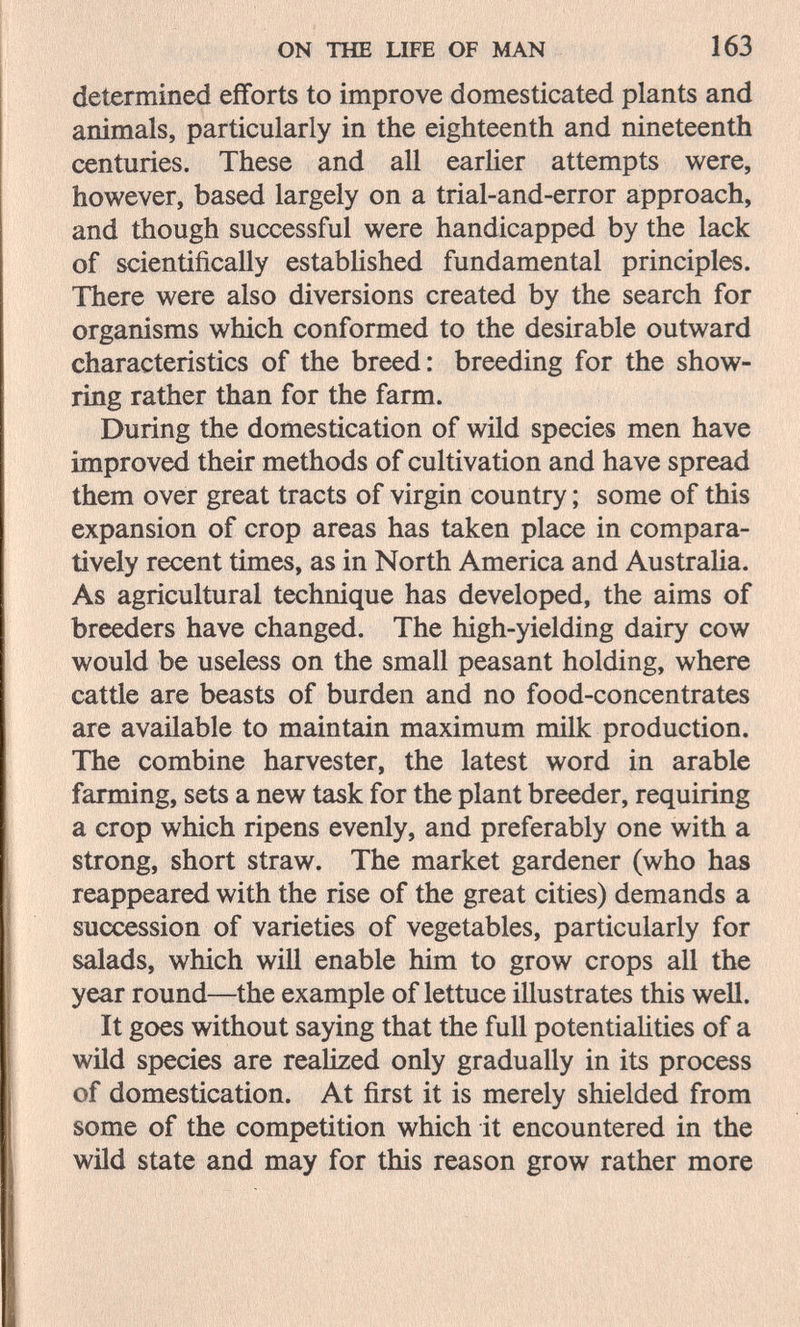 ON THE LIFE OF MAN 163 determined efforts to improve domesticated plants and animals, particularly in the eighteenth and nineteenth centuries. These and all earlier attempts were, however, based largely on a trial-and-error approach, and though successful were handicapped by the lack of scientifically estabHshed fundamental principles. There were also diversions created by the search for organisms which conformed to the desirable outward characteristics of the breed: breeding for the show- ring rather than for the farm. During the domestication of wild species men have improved their methods of cultivation and have spread them over great tracts of virgin country ; some of this expansion of crop areas has taken place in compara¬ tively recent times, as in North America and Australia. As agricultural technique has developed, the aims of breeders have changed. The high-yielding dairy cow would be useless on the small peasant holding, where cattle are beasts of burden and no food-concentrates are available to maintain maximum milk production. The combine harvester, the latest word in arable farming, sets a new task for the plant breeder, requiring a crop which ripens evenly, and preferably one with a strong, short straw. The market gardener (who has reappeared with the rise of the great cities) demands a succession of varieties of vegetables, particularly for salads, which will enable him to grow crops all the year round—the example of lettuce illustrates this well. It goes without saying that the full potentiaHties of a wild species are realized only gradually in its process of domestication. At first it is merely shielded from some of the competition which it encountered in the wild state and may for this reason grow rather more