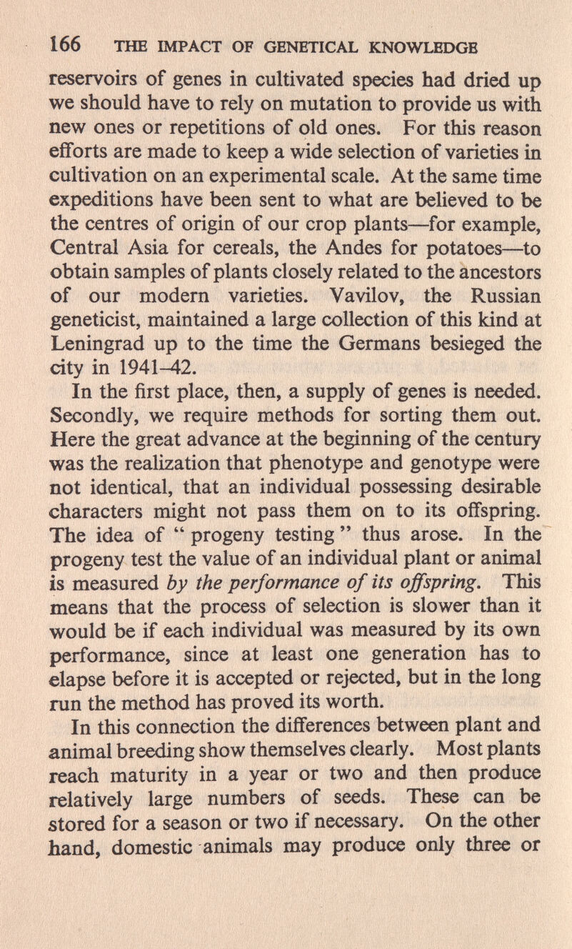 166 THE IMPACT OF GENETICAL KNOWLEDGE reservoirs of genes in cultivated species had dried up we should have to rely on mutation to provide us with new ones or repetitions of old ones. For this reason efforts are made to keep a wide selection of varieties in cultivation on an experimental scale. At the same time expeditions have been sent to what are believed to be the centres of origin of our crop plants—for example, Central Asia for cereals, the Andes for potatoes—^to obtain samples of plants closely related to the ancestors of our modern varieties. Vavilov, the Russian geneticist, maintained a large collection of this kind at Leningrad up to the time the Germans besieged the city in 1941-42. In the first place, then, a supply of genes is needed. Secondly, we require methods for sorting them out Here the great advance at the beginning of the century was the realization that phenotype and genotype were not identical, that an individual possessing desirable characters might not pass them on to its offspring. The idea of  progeny testing  thus arose. In the progeny test the value of an individual plant or animal is measured by the performance of its offspring. This means that the process of selection is slower than it would be if each individual was measured by its own performance, since at least one generation has to elapse before it is accepted or rejected, but in the long run the method has proved its worth. In this connection the differences between plant and animal breeding show themselves clearly. Most plants reach maturity in a year or two and then produce relatively large numbers of seeds. These can be stored for a season or two if necessary. On the other hand, domestic animals may produce only three or