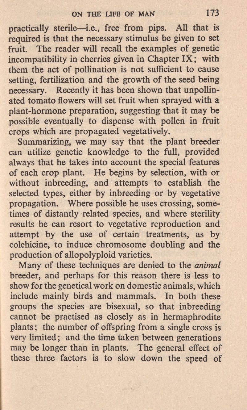 ON THE LIFE OF MAN 173 practically sterile—i.e., free from pips. All that is required is that the necessary stimulus be given to set fruit. The reader will recall the examples of genetic incompatibility in cherries given in Chapter IX ; with them the act of polUnation is not sufficient to cause setting, fertilization and the growth of the seed being necessary. Recentìy it has been shown that unpoUin- ated tomato flowers will set fruit when sprayed with a plant-hormone preparation, suggesting that it may be possible eventually to dispense with pollen in fruit crops which are propagated vegetatively. Summarizing, we may say that the plant breeder can utilize genetic knowledge to the full, provided always that he takes into account the special features of each crop plant. He begins by selection, with or without inbreeding, and attempts to estabhsh the selected types, either by inbreeding or by vegetative propagation. Where possible he uses crossing, some¬ times of distantly related species, and where sterility results he can resort to vegetative reproduction and attempt by the use of certain treatments, as by colchicine, to induce chromosome doubling and the production of allopolyploid varieties. Many of these techniques are denied to the animal breeder, and perhaps for this reason there is less to show for the genetical work on domestic animals, which include mainly birds and mammals. In both these groups the species are bisexual, so that inbreeding cannot be practised as closely as in hermaphrodite plants ; the number of offspring from a single cross is very Hmited ; and the time taken between generations may be longer than in plants. The general effect of these three factors is to slow down the speed of