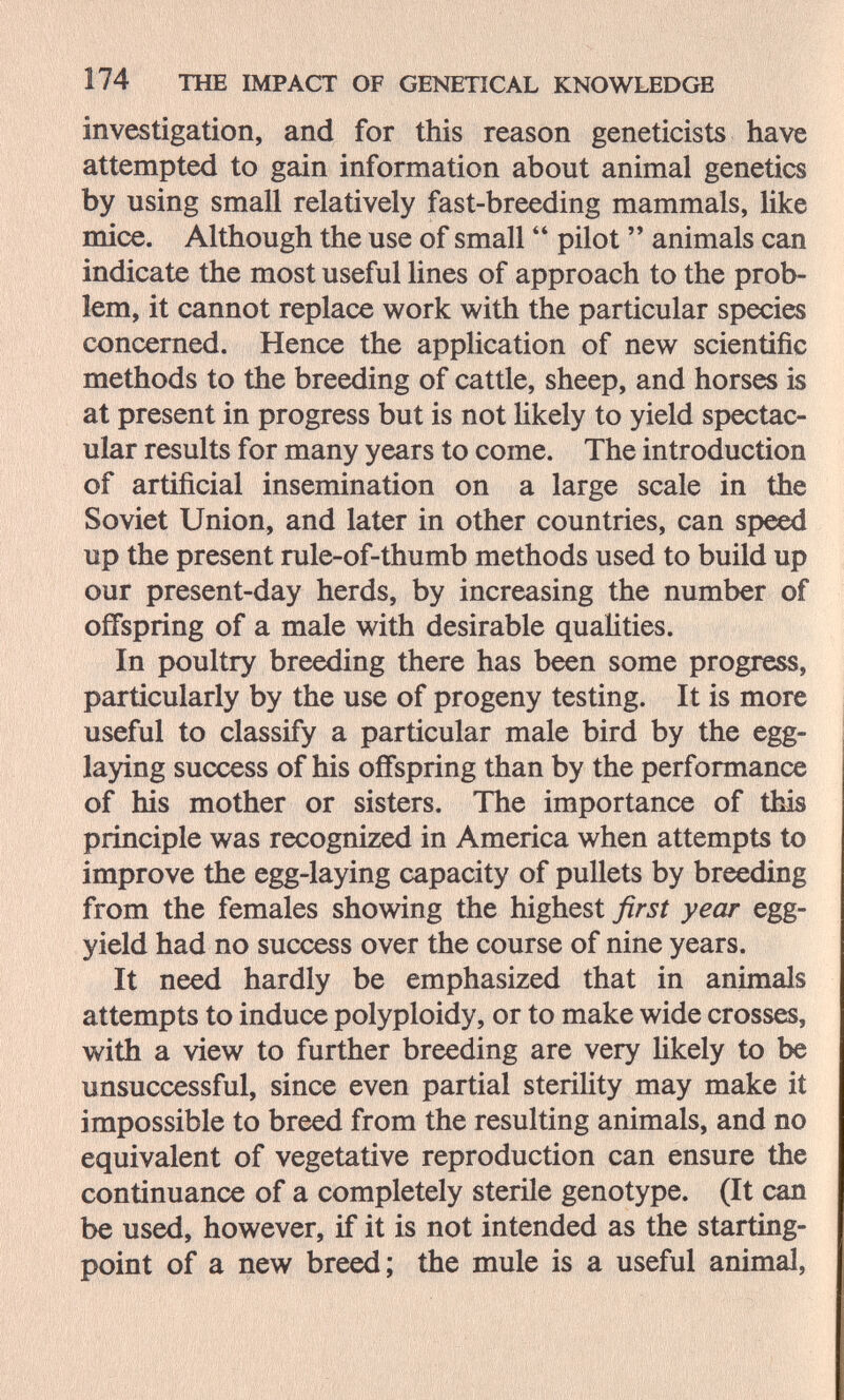 174 THE IMPACT OF GENETÎCAL KNOWLEDGE investigation, and for this reason geneticists have attempted to gain information about animal genetics by using small relatively fast-breeding mammals, like mice. Although the use of small  pilot  animals can indicate the most useful lines of approach to the prob¬ lem, it cannot replace work with the particular species concerned. Hence the appUcation of new scientific methods to the breeding of cattle, sheep, and horses is at present in progress but is not Ukely to yield spectac¬ ular results for many years to come. The introduction of artificial insemination on a large scale in the Soviet Union, and later in other countries, can speed up the present rule-of-thumb methods used to build up our present-day herds, by increasing the number of offspring of a male with desirable qualities. In poultry breeding there has been some progress, particularly by the use of progeny testing. It is more useful to classify a particular male bird by the egg- laying success of his offspring than by the performance of his mother or sisters. The importance of this principle was recognized in America when attempts to improve the egg-laying capacity of pullets by breeding from the females showing the highest first year egg- yield had no success over the course of nine years. It need hardly be emphasized that in animals attempts to induce polyploidy, or to make wide crosses, with a view to further breeding are very Ukely to be unsuccessful, since even partial steriUty may make it impossible to breed from the resulting animals, and no equivalent of vegetative reproduction can ensure the continuance of a completely sterile genotype. (It can be used, however, if it is not intended as the starting- point of a new breed; the mule is a useful animal,