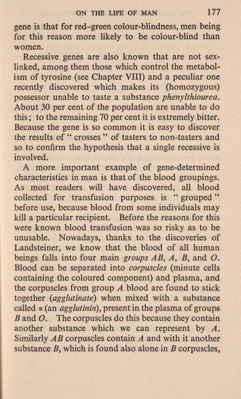 ON THE LIFE OF MAN 177 gene is that for red-green colour-blindness, men being for this reason more likely to be colour-bUnd than women. Recessive genes are also known that are not sex- linked, among them those which control the metabol¬ ism of tyrosine (see Chapter VIII) and a peculiar one recently discovered which makes its (homozygous) possessor unable to taste a substance phenylthiourea. About 30 per cent of the population are unable to do this ; to the remaining 70 per cent it is extremely bitter. Because the gene is so common it is easy to discover the results of  crosses ** of tasters to non-tasters and so to confirm the hypothesis that a single recessive is involved. A more important example of gene-determined characteristics in man is that of the blood groupings. As most readers will have discovered, all blood collected for transfusion purposes is  grouped  before use, because blood from some individuals may kill a particular recipient. Before the reasons for this were known blood transfusion was so risky as to be unusable. Nowadays, thanks to the discoveries of Landsteiner, we know that the blood of all human beings falls into four main groups AB, A, B, and O. Blood can be separated into corpuscles (minute cells containing the coloured component) and plasma, and the corpuscles from group A blood are found to stick together {agglutinate) when mixed with a substance called a (an agglutinin), present in the plasma of groups В and O. The corpuscles do this because they contain another substance which we can represent by A. Similarly AB corpuscles contain A and with it another substance B, which is found also alone in В corpuscles,