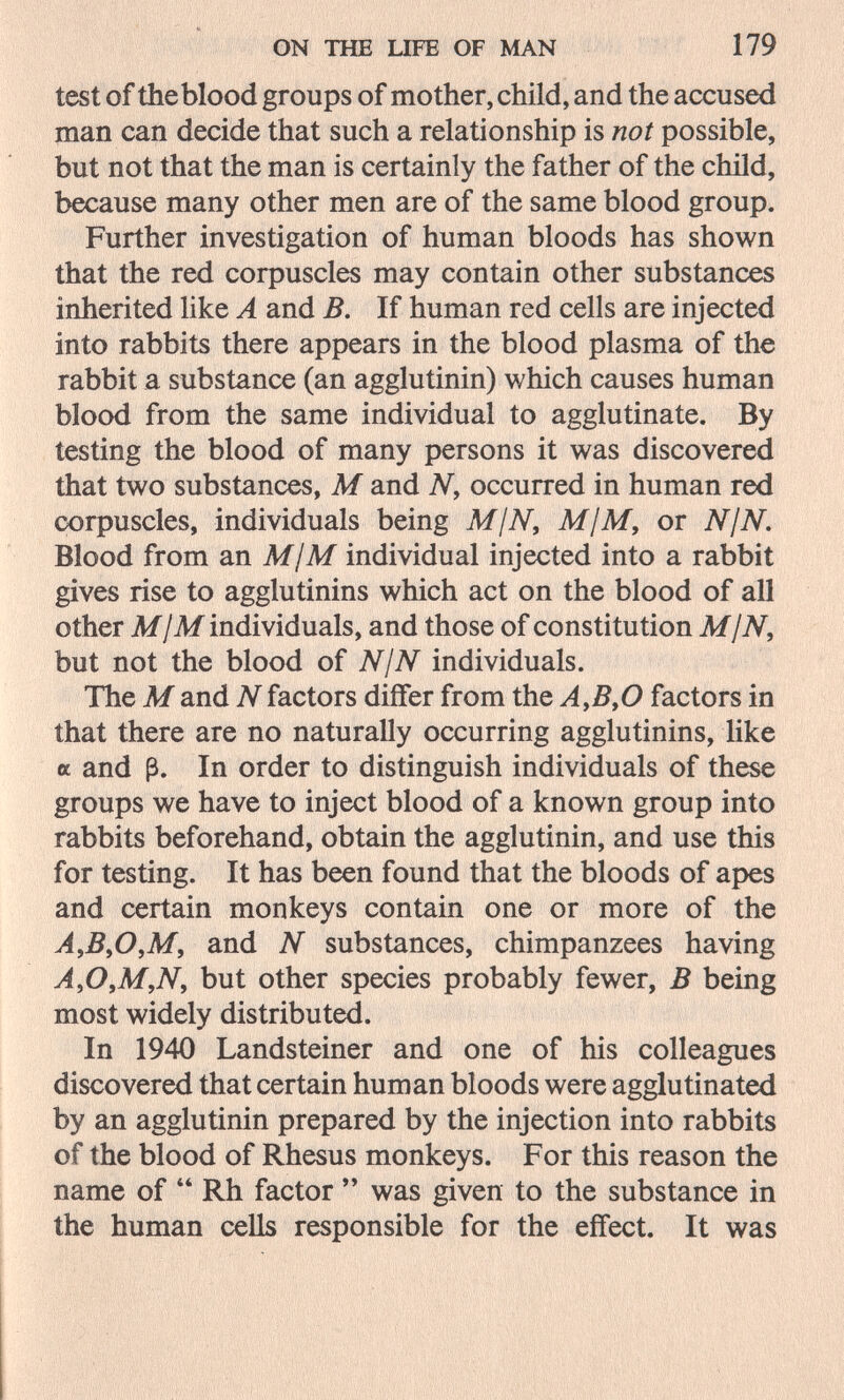 ON THE UFE OF MAN 179 test of the blood groups of mother, child, and the accused man can decide that such a relationship is not possible, but not that the man is certainly the father of the child, because many other men are of the same blood group. Further investigation of human bloods has shown that the red corpuscles may contain other substances inherited like A and B, If human red cells are injected into rabbits there appears in the blood plasma of the rabbit a substance (an agglutinin) which causes human blood from the same individual to agglutinate. By testing the blood of many persons it was discovered that two substances, M and Ny occurred in human red corpuscles, individuals being M¡N, M¡M, or NjN. Blood from an M¡M individual injected into a rabbit gives rise to agglutinins which act on the blood of all other M/M individuals, and those of constitution MjN, but not the blood of NjN individuals. The M and N factors differ from the AyB^O factors in that there are no naturally occurring agglutinins, Uke a and ß. In order to distinguish individuals of these groups we have to inject blood of a known group into rabbits beforehand, obtain the agglutinin, and use this for testing. It has been found that the bloods of apes and certain monkeys contain one or more of the A,ByO,M, and N substances, chimpanzees having A,0,M,Ny but other species probably fewer, В being most widely distributed. In 1940 Landsteiner and one of his colleagues discovered that certain human bloods were agglutinated by an agglutinin prepared by the injection into rabbits of the blood of Rhesus monkeys. For this reason the name of  Rh factor  was given to the substance in the human cells responsible for the effect. It was