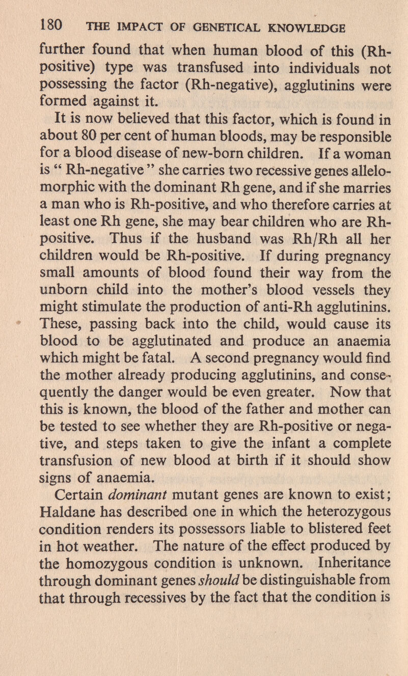 180 THE IMPACT OF GENETICAL KNOWLEDGE further found that when human blood of this (Rh- positive) type was transfused into individuals not possessing the factor (Rh-negative), agglutinins were formed against it. It is now believed that this factor, which is found in about 80 per cent of human bloods, may be responsible for a blood disease of new-born children. If a woman is  Rh-negative  she carries two recessive genes allelo- morphic with the dominant Rh gene, and if she marries a man who is Rh-positive, and who therefore carries at least one Rh gene, she may bear children who are Rh- positive. Thus if the husband was Rh/Rh all her children would be Rh-positive. If during pregnancy small amounts of blood found their way from the unborn child into the mother's blood vessels they might stimulate the production of anti-Rh agglutinins. These, passing back into the child, would cause its blood to be agglutinated and produce an anaemia which might be fatal. A second pregnancy would find the mother already producing agglutinins, and conse¬ quently the danger would be even greater. Now that this is known, the blood of the father and mother can be tested to see whether they are Rh-positive or nega¬ tive, and steps taken to give the infant a complete transfusion of new blood at birth if it should show signs of anaemia. Certain dominant mutant genes are known to exist ; Haldane has described one in which the heterozygous condition renders its possessors liable to blistered feet in hot weather. The nature of the effect produced by the homozygous condition is unknown. Inheritance through dominant genes should he distinguishable from that through récessives by the fact that the condition is