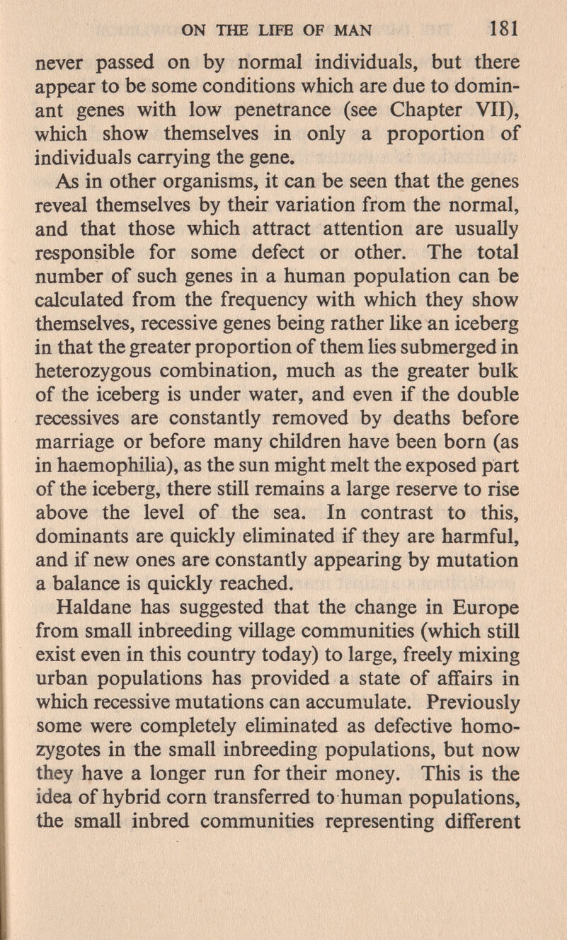 ON THE LIFE OF MAN 181 never passed on by normal individuals, but there appear to be some conditions which are due to domin¬ ant genes with low penetrance (see Chapter VII), which show themselves in only a proportion of individuals carrying the gene. As in other organisms, it can be seen that the genes reveal themselves by their variation from the normal, and that those which attract attention are usually responsible for some defect or other. The total number of such genes in a human population can be calculated from the frequency with which they show themselves, recessive genes being rather Uke an iceberg in that the greater proportion of them Ues submerged in heterozygous combination, much as the greater bulk of the iceberg is under water, and even if the double récessives are constantly removed by deaths before marriage or before many children have been born (as in haemophiHa), as the sun might melt the exposed part of the iceberg, there still remains a large reserve to rise above the level of the sea. In contrast to this, dominants are quickly eHminated if they are harmful, and if new ones are constantly appearing by mutation a balance is quickly reached. Haldane has suggested that the change in Europe from small inbreeding village communities (which still exist even in this country today) to large, freely mixing urban populations has provided a state of affairs in which recessive mutations can accumulate. Previously some were completely eliminated as defective homo¬ zygotes in the small inbreeding populations, but now they have a longer run for their money. This is the idea of hybrid corn transferred to human populations, the small inbred communities representing different