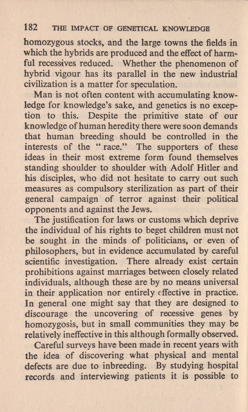 182 THE IMPACT OF GENETICAL KNOWLEDGE homozygous stocks, and the large towns the fields in which the hybrids are produced and the effect of harm¬ ful récessives reduced. Whether the phenomenon of hybrid vigour has its parallel in the new industrial civilization is a matter for speculation. Man is not often content with accumulating know¬ ledge for knowledge's sake, and genetics is no excep¬ tion to this. Despite the primitive state of our knowledge of human heredity there were soon demands that human breeding should be controlled in the interests of the  race. The supporters of these ideas in their most extreme form found themselves standing shoulder to shoulder with Adolf Hitler and his disciples, who did not hesitate to carry out such measures as compulsory sterilization as part of their general campaign of terror against their political opponents and against the Jews. The justification for laws or customs which deprive the individual of his rights to beget children must not be sought in the minds of politicians, or even of philosophers, but in evidence accumulated by careful scientific investigation. There already exist certain prohibitions against marriages between closely related individuals, although these are by no means universal in their application nor entirely effective in practice. In general one might say that they are designed to discourage the uncovering of recessive genes by homozygosis, but in small communities they may be relatively ineffective in this although formally observed. Careful surveys have been made in recent years with the idea of discovering what physical and mental defects are due to inbreeding. By studying hospital records and interviewing patients it is possible to