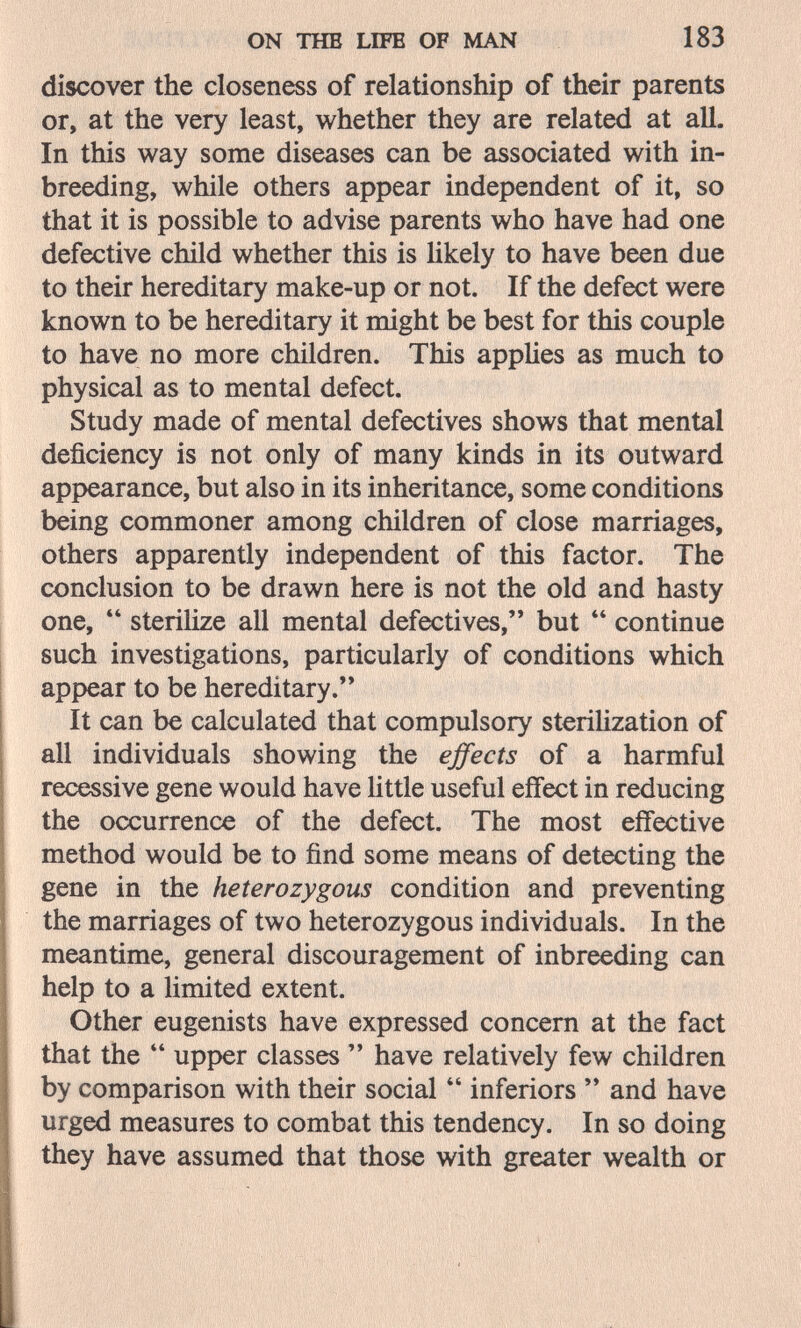 ON ТНВ LIFE OF MAN 183 discover the closeness of relationship of their parents or, at the very least, whether they are related at all. In this way some diseases can be associated with in¬ breeding, while others appear independent of it, so that it is possible to advise parents who have had one defective child whether this is hkely to have been due to their hereditary make-up or not. If the defect were known to be hereditary it might be best for this couple to have no more children. This applies as much to physical as to mental defect. Study made of mental defectives shows that mental deficiency is not only of many kinds in its outward appearance, but also in its inheritance, some conditions being commoner among children of close marriages, others apparently independent of this factor. The conclusion to be drawn here is not the old and hasty one,  sterilize all mental defectives, but  continue such investigations, particularly of conditions which appear to be hereditary. It can be calculated that compulsory steriUzation of all individuals showing the effects of a harmful recessive gene would have little useful effect in reducing the occurrence of the defect. The most effective method would be to find some means of detecting the gene in the heterozygous condition and preventing the marriages of two heterozygous individuals. In the meantime, general discouragement of inbreeding can help to a limited extent. Other eugenists have expressed concern at the fact that the upper classes  have relatively few children by comparison with their social  inferiors  and have urged measures to combat this tendency. In so doing they have assumed that those with greater wealth or