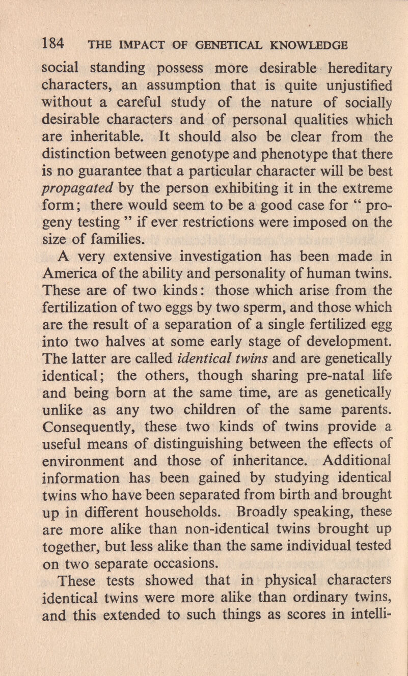 184 THE IMPACT OF GENETICAL KNOWLEDGE social standing possess more desirable hereditary characters, an assumption that is quite unjustified without a careful study of the nature of socially desirable characters and of personal qualities which are inheritable. It should also be clear from the distinction between genotype and phenotype that there is no guarantee that a particular character will be best propagated by the person exhibiting it in the extreme form ; there would seem to be a good case for  pro¬ geny testing  if ever restrictions were imposed on the size of families. A very extensive investigation has been made in America of the ability and personality of human twins. These are of two kinds: those which arise from the fertilization of two eggs by two sperm, and those which are the result of a separation of a single fertilized egg into two halves at some early stage of development. The latter are called identical twins and are genetically identical; the others, though sharing pre-natal life and being born at the same time, are as genetically unlike as any two children of the same parents. Consequently, these two kinds of twins provide a useful means of distinguishing between the effects of environment and those of inheritance. Additional information has been gained by studying identical twins who have been separated from birth and brought up in different households. Broadly speaking, these are more alike than non-identical twins brought up together, but less aUke than the same individual tested on two separate occasions. These tests showed that in physical characters identical twins were more alike than ordinary twins, and this extended to such things as scores in intelli-