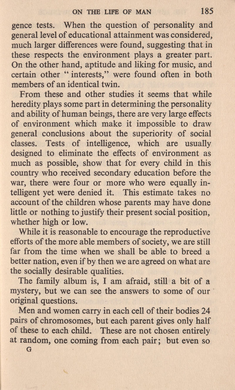 ON THE LIFE OF MAN 185 gence tests. When the question of personality and general level of educational attainment was considered, much larger differences were found, suggesting that in these respects the environment plays a greater part. On the other hand, aptitude and liking for music, and certain other  interests, were found often in both members of an identical twin. From these and other studies it seems that while heredity plays some part in determining the personality and ability of human beings, there are very large eifects of environment which make it impossible to draw general conclusions about the superiority of social classes. Tests of intelligence, which are usually designed to ehminate the effects of environment as much as possible, show that for every child in this country who received secondary education before the war, there were four or more who were equally in- telHgent yet were denied it. This estimate takes no account of the children whose parents may have done little or nothing to justify their present social position, whether high or low. While it is reasonable to encourage the reproductive efforts of the more able members of society, we are still far from the time when we shall be able to breed a better nation, even if by then we are agreed on what are the socially desirable qualities. The family album is, I am afraid, still a bit of a mystery, but we can see the answers to some of our original questions. Men and women carry in each cell of their bodies 24 pairs of chromosomes, but each parent gives only half of these to each child. These are not chosen entirely at random, one coming from each pair; but even so G