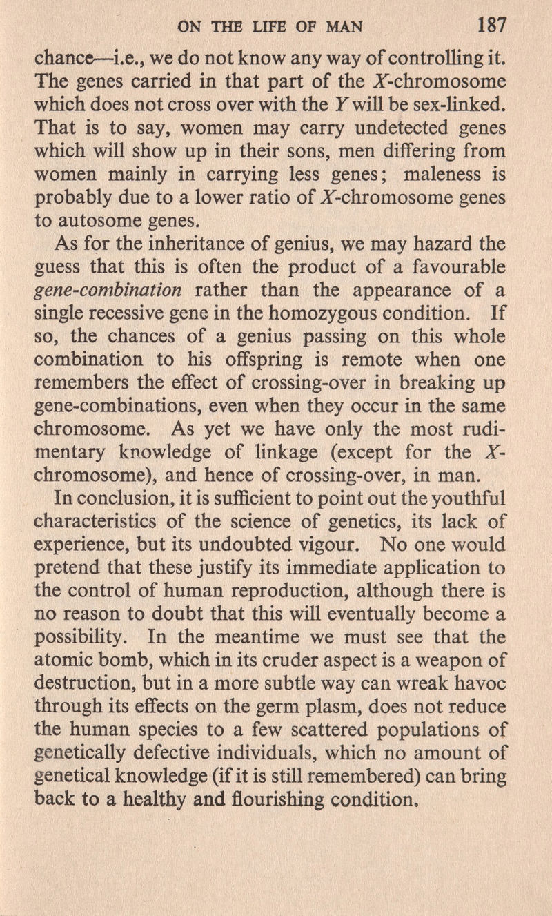 ON THE LIFE OF MAN 187 chance—we do not know any way of controlling it. The genes carried in that part of the Z-chromosome which does not cross over with the Y will be sex-linked. That is to say, women may carry undetected genes which will show up in their sons, men differing from women mainly in carrying less genes; maleness is probably due to a lower ratio of Z-chromosome genes to autosome genes. As for the inheritance of genius, we may hazard the guess that this is often the product of a favourable gene-combination rather than the appearance of a single recessive gene in the homozygous condition. If so, the chances of a genius passing on this whole combination to his offspring is remote when one remembers the effect of crossing-over in breaking up gene-combinations, even when they occur in the same chromosome. As yet we have only the most rudi¬ mentary knowledge of linkage (except for the X- chromosome), and hence of crossing-over, in man. In conclusion, it is sufficient to point out the youthful characteristics of the science of genetics, its lack of experience, but its undoubted vigour. No one would pretend that these justify its immediate application to the control of human reproduction, although there is no reason to doubt that this will eventually become a possibility. In the meantime we must see that the atomic bomb, which in its cruder aspect is a weapon of destruction, but in a more subtle way can wreak havoc through its effects on the germ plasm, does not reduce the human species to a few scattered populations of genetically defective individuals, which no amount of genetical knowledge (if it is still remembered) can bring back to a healthy and flourishing condition.