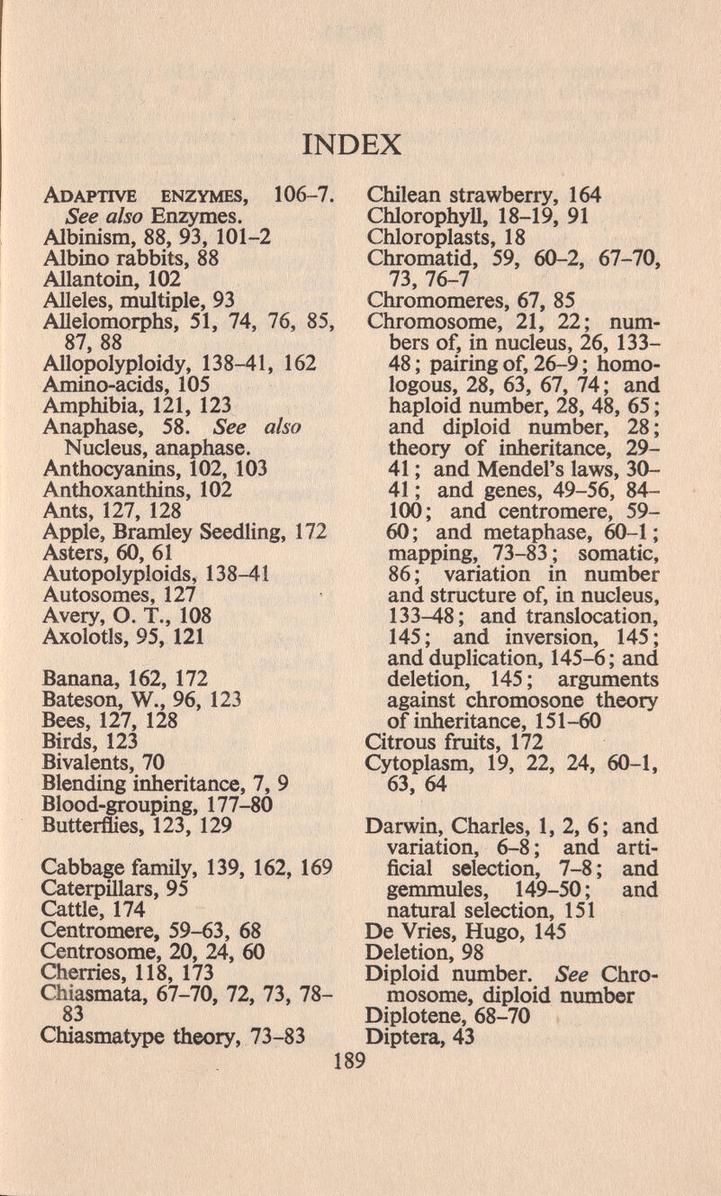 Adaptive enzymes, 106-7. See also Enzymes. Albinism, 88, 93, 101-2 Albino rabbits, 88 Allantoin, 102 Alleles, multiple, 93 Allelomorphs, 51, 74, 76, 85, 87 88 Allopolyploidy, 138-41, 162 Amino-acids, 105 Amphibia, 121, 123 Anaphase, 58. See also Nucleus, anaphase. Anthocyanins, 102, 103 Anthoxanthins, 102 Ants, 127, 128 Apple, Bramley Seedling, 172 Asters, 60, 61 Autopolyploids, 138-41 Autosomes, 127 Avery, O. T., 108 Axolotls, 95, 121 Banana, 162, 172 Bateson, W., 96, 123 Bees, 127, 128 Birds, 123 Bivalents, 70 Blending inheritance, 7, 9 Blood-grouping, 177-80 Butterflies, 123, 129 Cabbage family, 139, 162, 169 Caterpillars, 95 Cattle, 174 Centromere, 59-63, 68 Centrosome, 20, 24, 60 Cherries, 118, 173 Chiasmata, 67-70, 72, 73, 78- 83 Chiasmatype theory, 73-83 Chilean strawberry, 164 Chlorophyll, 18-19, 91 Chloroplasts, 18 Chromatid, 59, 60-2, 67-70, 73, 76-7 Chromomeres, 67, 85 Chromosome, 21, 22; num¬ bers of, in nucleus, 26, 133- 48 ; pairing of, 26-9 ; homo¬ logous, 28, 63, 67, 74; and haploid number, 28, 48, 65 ; and diploid number, 28 ; theory of inheritance, 29- 41 ; and Mendel's laws, 30- 41 ; and genes, 49-56, 84- 100; and centromere, 59- 60 ; and metaphase, 60-1 ; mapping, 73-83 ; somatic, 86 ; variation in number and structure of, in nucleus, 133-48; and translocation, 145; and inversion, 145; and duplication, 145-6; and deletion, 145 ; arguments against chromosone theory of inheritance, 151-60 Citrous fruits, 172 Cytoplasm, 19, 22, 24, 60-1, 63, 64 Darwin, Charles, 1, 2, 6; and variation, 6-8; and arti¬ ficial selection, 7-8 ; and gemmules, 149-50 ; and natural selection, 151 De Vries, Hugo, 145 Deletion, 98 Diploid number. See Chro¬ mosome, diploid number Diplotene, 68-70 Diptera, 43