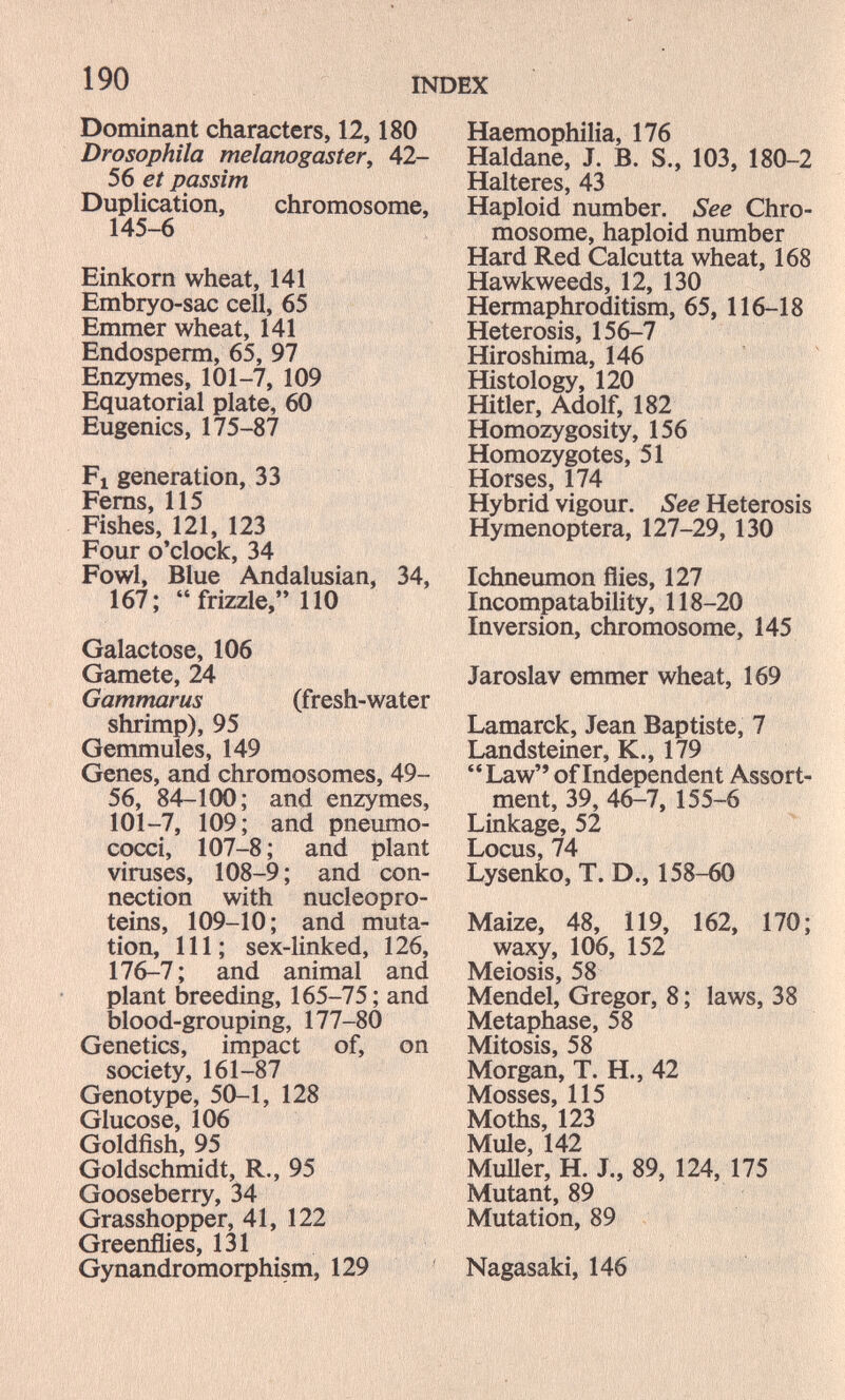 190 INDEX Dominant characters, 12,180 Drosophila melanogastery 42- 56 et passim Duplication, chromosome, 145-6 Einkorn wheat, 141 Ernbryo-sac cell, 65 Emmer wheat, 141 Endosperm, 65, 97 Enzymes, 101-7, 109 Equatorial plate, 60 Eugenics, 175-87 Fl generation, 33 Fems, 115 Fishes, 121, 123 Four o'clock, 34 Fowl, Blue Andalusian, 34, 167; frizzle, 110 Galactose, 106 Gamete, 24 Gammarus (fresh-water shrimp), 95 Gemmules, 149 Genes, and chromosomes, 49- 56, 84-100; and enzymes, 101-7, 109; and pneumo- cocci, 107-8; and plant viruses, 108-9; and con¬ nection with nucleopro- teins, 109-10; and muta¬ tion, 111; sex-linked, 126, 176-7; and animal and plant breeding, 165-75; and blood-grouping, 177-80 Genetics, impact of, on society, 161-87 Genotype, 50-1, 128 Glucose, 106 Goldfish, 95 Goldschmidt, R., 95 Gooseberry, 34 Grasshopper, 41, 122 Greenflies, 131 Gynandromorphism, 129 ' Haemophilia, 176 Haldane, J. B. S., 103, 180-2 Halteres, 43 Haploid number. See Chro¬ mosome, haploid number Hard Red Calcutta wheat, 168 Hawkweeds, 12, 130 Hermaphroditism, 65, 116-18 Heterosis, 156-7 Hiroshima, 146 Histology, 120 Hitler, Adolf, 182 Homozygosity, 156 Homozygotes, 51 Horses, 174 Hybrid vigour. See Heterosis Hymenoptera, 127-29, 130 Ichneumon flies, 127 Incompatability, 118-20 Inversion, chromosome, 145 Jaroslav emmer wheat, 169 Lamarck, Jean Baptiste, 7 Landsteiner, К., 179 Law of Independent Assort¬ ment, 39, 46-7, 155-6 Linkage, 52 Locus, 74 Lysenko, T. D., 158-60 Maize, 48, 119, 162, 170; waxy, 106, 152 Meiosis, 58 Mendel, Gregor, 8 ; laws, 38 Metaphase, 58 Mitosis, 58 Morgan, T. H., 42 Mosses, 115 Moths, 123 Mule, 142 MuUer, H. J., 89, 124, 175 Mutant, 89 Mutation, 89 Nagasaki, 146