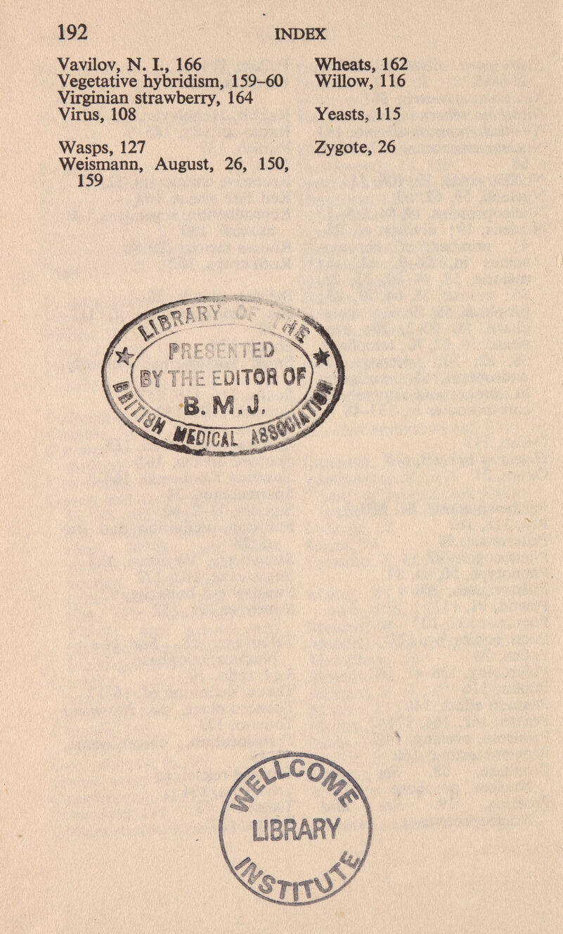 192 INDEX VavUov, N. I., 166 Vegetative hybridism, 159-60 Virginian strawberry, 164 Virus, 108 Wasps, 127 Weismann, August, 26, 150, 159 Wheats, 162 Willow, 116 Yeasts, 115 Zygote, 26