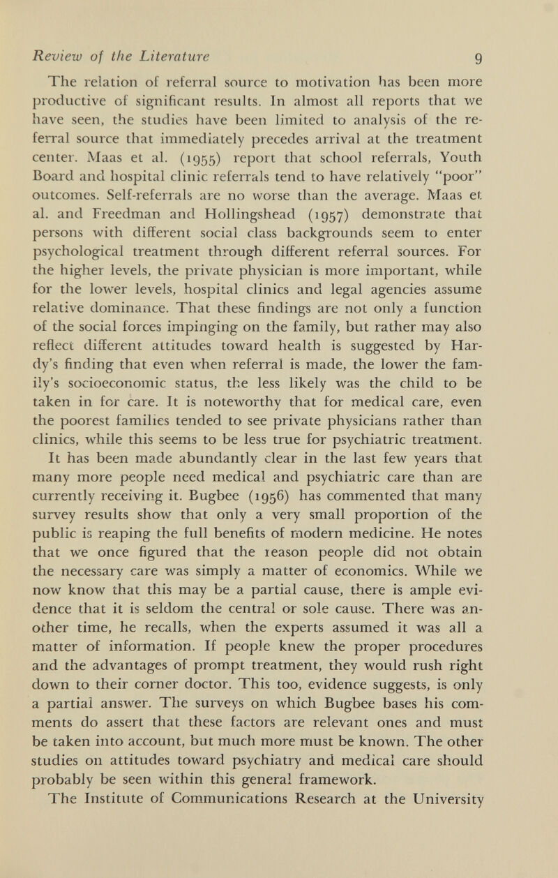 Review of the Literature 9 The relation of referral source to motivation has been more productive of significant results. In almost all reports that we have seen, the studies have been limited to analysis of the re¬ ferral source that immediately precedes arrival at the treatment center. Maas et al. (1955) report that school referrals, Youth Boaid and hospital clinic referrals tend to have relatively poor outcomes. Self-referrals are no worse than the average. Maas et al. and Freedman and Hollingshead (1957) demonstrate that persons with different social class backgrounds seem to enter psychological treatment through different referral sources. For the higher levels, the private physician is more important, while for the lower levels, hospital clinics and legal agencies assume relative dominance. That these findings are not only a function of the social forces impinging on the family, but rather may also reflect different attitudes toward health is suggested by Har¬ dy's finding that even when referral is made, the lower the fam¬ ily's socioeconomic status, the less likely was the child to be taken in for care. It is noteworthy that for medical care, even the poorest families tended to see private physicians rather than clinics, while this seems to be less true for psychiatric treatment. It has been made abundantly clear in the last few years that many more people need medical and psychiatric care than are currently receiving it. Bugbee (1956) has commented that many survey results show that only a very small proportion of the public is reaping the full benefits of modern medicine. He notes that we once figured that the reason people did not obtain the necessary care was simply a matter of economics. While we now know that this may be a partial cause, there is ample evi¬ dence that it is seldom the central or sole cause. There was an¬ other time, he recalls, when the experts assumed it was all a matter of information. If people knew the proper procedures and the advantages of prompt treatment, they would rush right down to their corner doctor. This too, evidence suggests, is only a partial answer. The surveys on which Bugbee bases his com¬ ments do assert that these factors are relevant ones and must be taken into account, but much more must be known. The other studies on attitudes toward psychiatry and medical care should probably be seen within this general framework. The Institute of Communications Research at the University