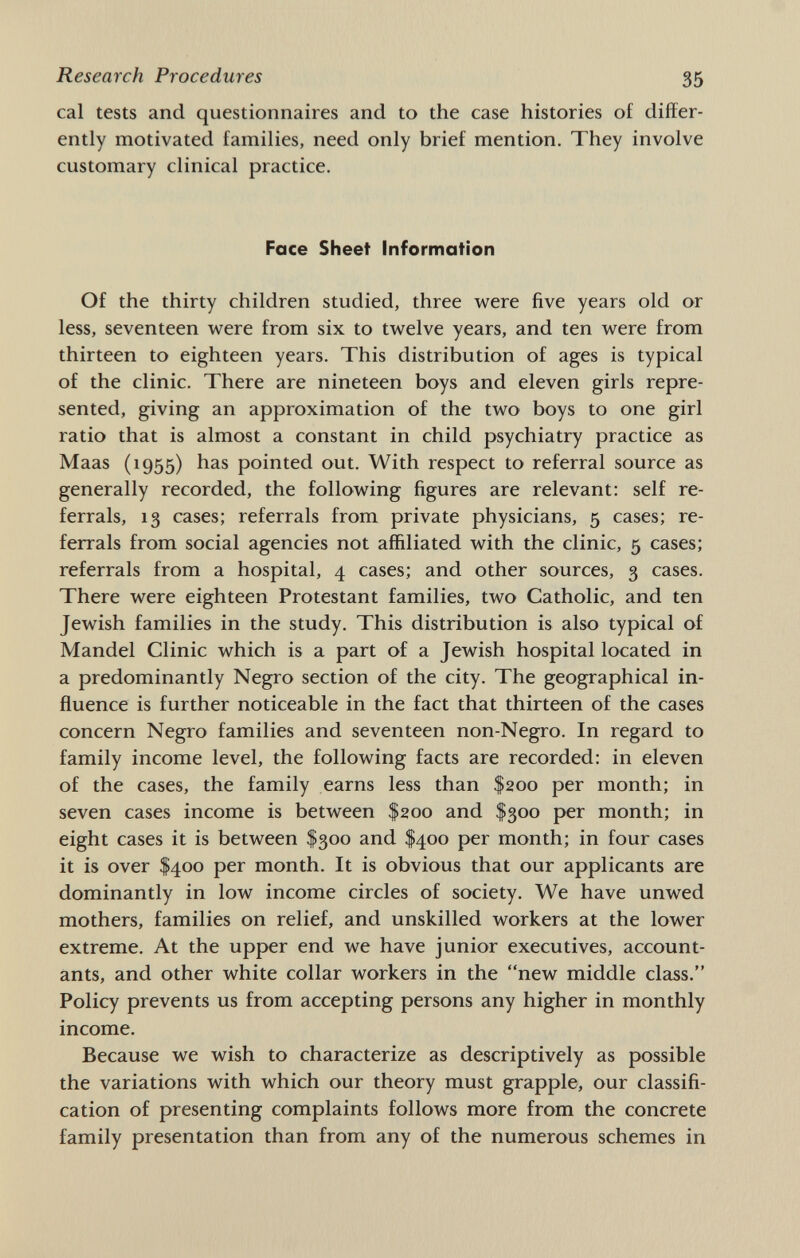 Research Procedures 35 cal tests and questionnaires and to the case histories of differ¬ ently motivated families, need only brief mention. They involve customary clinical practice. Face Sheet Information Of the thirty children studied, three were five years old or less, seventeen were from six to twelve years, and ten were from thirteen to eighteen years. This distribution of ages is typical of the clinic. There are nineteen boys and eleven girls repre¬ sented, giving an approximation of the two boys to one girl ratio that is almost a constant in child psychiatry practice as Maas (1955) has pointed out. With respect to referral source as generally recorded, the following figures are relevant: self re¬ ferrals, 13 cases; referrals from private physicians, 5 cases; re¬ ferrals from social agencies not affiliated with the clinic, 5 cases; referrals from a hospital, 4 cases; and other sources, 3 cases. There were eighteen Protestant families, two Catholic, and ten Jewish families in the study. This distribution is also typical of Mandel Clinic which is a part of a Jewish hospital located in a predominantly Negro section of the city. The geographical in¬ fluence is further noticeable in the fact that thirteen of the cases concern Negro families and seventeen non-Negro. In regard to family income level, the following facts are recorded: in eleven of the cases, the family earns less than $200 per month; in seven cases income is between $200 and $300 per month; in eight cases it is between $300 and $400 per month; in four cases it is over $400 per month. It is obvious that our applicants are dominantly in low income circles of society. We have unwed mothers, families on relief, and unskilled workers at the lower extreme. At the upper end we have junior executives, account¬ ants, and other white collar workers in the new middle class. Policy prevents us from accepting persons any higher in monthly income. Because we wish to characterize as descriptively as possible the variations with which our theory must grapple, our classifi¬ cation of presenting complaints follows more from the concrete family presentation than from any of the numerous schemes in