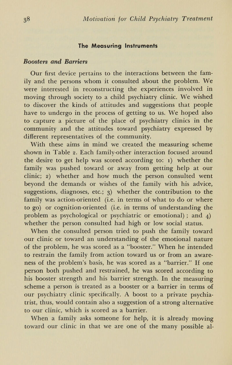 38 Motivation for Child Psychiatry Treatment The Measuring instruments Boosters and Barriers Our first device pertains to the interactions between the fam¬ ily and the persons whom it consulted about the problem. We were interested in reconstructing the experiences involved in moving through society to a child psychiatry clinic. We wished to discover the kinds of attitudes and suggestions that people have to undergo in the process of getting to us. We hoped also to capture a picture of the place of psychiatry clinics in the community and the attitudes toward psychiatry expressed by different representatives of the community. With these aims in mind we created the measuring scheme shown in Table 2. Each family-other interaction focused around the desire to get help was scored according to: 1) whether the family was pushed toward or away from getting help at our clinic; 2) whether and how much the person consulted went beyond the demands or wishes of the family with his advice, suggestions, diagnoses, etc.; 3) whether the contribution to the family was action-oriented (i.e. in terms of what to do or where to go) or cognition-oriented (i.e. in terms of understanding the problem as psychological or psychiatric or emotional) ; and 4) whether the person consulted had high or low social status. When the consulted person tried to push the family toward our clinic or toward an understanding of the emotional nature of the problem, he was scored as a booster. When he intended to restrain the family from action toward us or from an aware¬ ness of the problem's basis, he was scored as a barrier, If one person both pushed and restrained, he was scored according to his booster strength and his barrier strength. In the measuring scheme a person is treated as a booster or a barrier in terms of our psychiatry clinic specifically. A boost to a private psychia¬ trist, thus, would contain also a suggestion of a strong alternative to our clinic, which is scored as a barrier. When a family asks someone for help, it is already moving toward our clinic in that we are one of the many possible al-