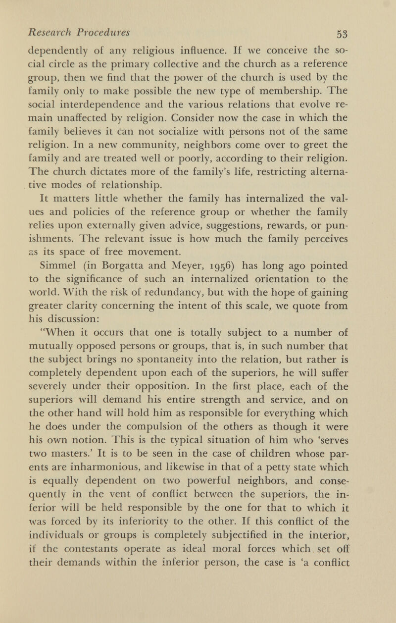 Research Procedures 53 dependently of any religious influence. If we conceive the so¬ cial circle as the primary collective and the church as a reference group, then we find that the power of the church is used by the family only to make possible the new type of membership. The social interdependence and the various relations that evolve re¬ main unaffected by religion. Consider now the case in which the family believes it can not socialize with persons not of the same religion. In a new community, neighbors come over to greet the family and are treated well or poorly, according to their religion. The church dictates more of the family's life, restricting alterna¬ tive modes of relationship. It matters little whether the family has internalized the val¬ ues and policies of the reference group or whether the family relies upon externally given advice, suggestions, rewards, or pun¬ ishments. The relevant issue is how much the family perceives as its space of free movement. Simmel (in Borgatta and Meyer, 1956) has long ago pointed to the significance of such an internalized orientation to the world. With the risk of redundancy, but with the hope of gaining greater clarity concerning the intent of this scale, we quote from his discussion: When it occurs that one is totally subject to a number of mutually opposed persons or groups, that is, in such number that the subject brings no spontaneity into the relation, but rather is completely dependent upon each of the superiors, he will suffer severely under their opposition. In the first place, each of the superiors will demand his entire strength and service, and on the other hand will hold him as responsible for everything which he does under the compulsion of the others as though it were his own notion. This is the typical situation of him who 'serves two masters.' It is to be seen in the case of children whose par¬ ents are inharmonious, and likewise in that of a petty state which is equally dependent on two powerful neighbors, and conse¬ quently in the vent of conflict between the superiors, the in¬ ferior will be held responsible by the one for that to which it was forced by its inferiority to the other. If this conflict of the individuals or groups is completely subjectified in the interior, if the contestants operate as ideal moral forces which, set off their demands within the inferior person, the case is 'a conflict