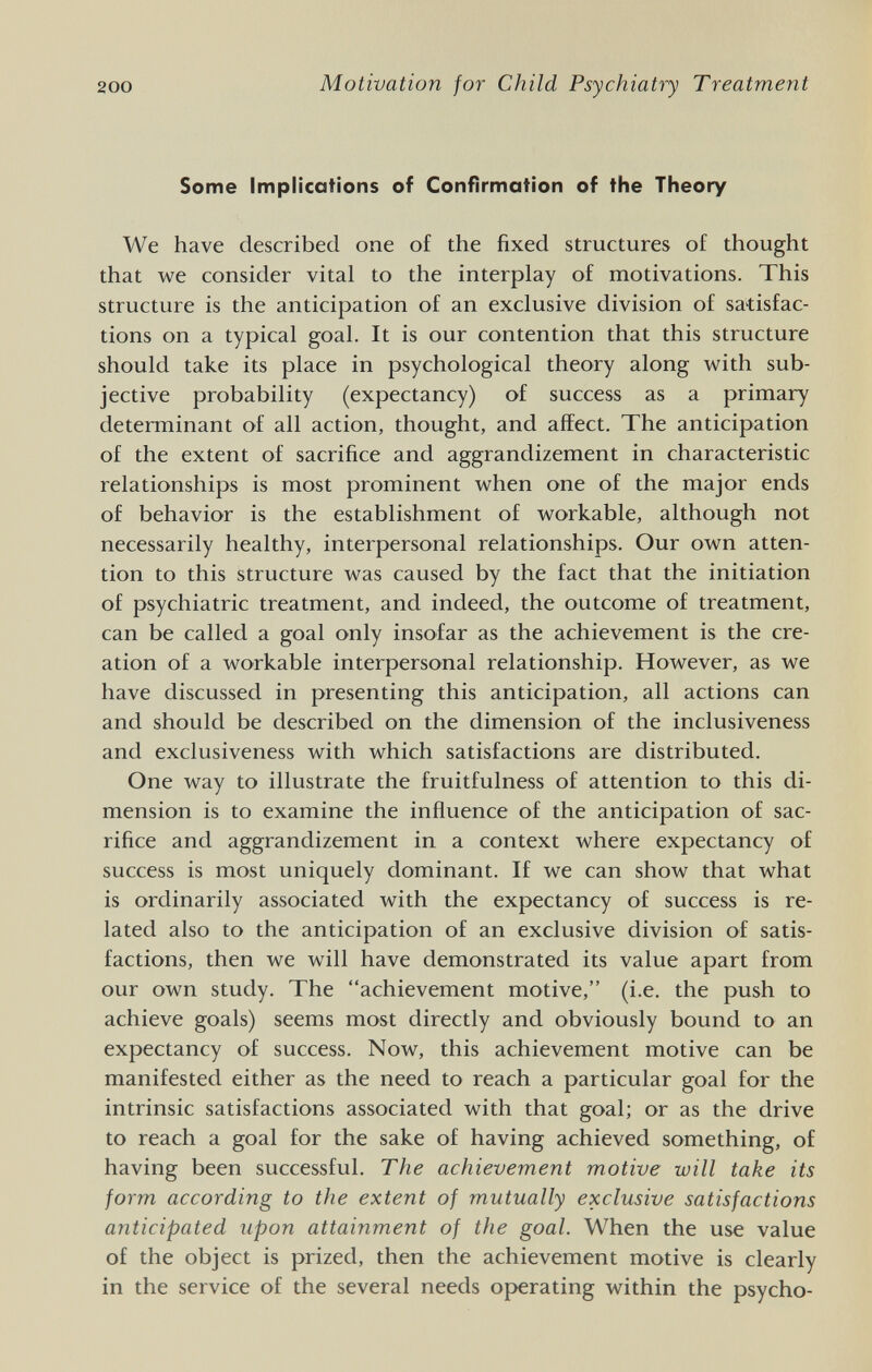 200 Motivation for Child Psychiatry Treatment Some Implications of Confirmation of the Theory We have described one of the fixed structures of thought that we consider vital to the interplay of motivations. This structure is the anticipation of an exclusive division of satisfac¬ tions on a typical goal. It is our contention that this structure should take its place in psychological theory along with sub¬ jective probability (expectancy) of success as a primary determinant of all action, thought, and affect. The anticipation of the extent of sacrifice and aggrandizement in characteristic relationships is most prominent when one of the major ends of behavior is the establishment of workable, although not necessarily healthy, interpersonal relationships. Our own atten¬ tion to this structure was caused by the fact that the initiation of psychiatric treatment, and indeed, the outcome of treatment, can be called a goal only insofar as the achievement is the cre¬ ation of a workable interpersonal relationship. However, as we have discussed in presenting this anticipation, all actions can and should be described on the dimension of the inclusiveness and exclusiveness with which satisfactions are distributed. One way to illustrate the fruitfulness of attention to this di¬ mension is to examine the influence of the anticipation of sac¬ rifice and aggrandizement in a context where expectancy of success is most uniquely dominant. If we can show that what is ordinarily associated with the expectancy of success is re¬ lated also to the anticipation of an exclusive division of satis¬ factions, then we will have demonstrated its value apart from our own study. The achievement motive, (i.e. the push to achieve goals) seems most directly and obviously bound to an expectancy of success. Now, this achievement motive can be manifested either as the need to reach a particular goal for the intrinsic satisfactions associated with that goal; or as the drive to reach a goal for the sake of having achieved something, of having been successful. The achievement motive will take its form according to the extent of mutually exclusive satisfactions anticipated upon attainment of the goal. When the use value of the object is prized, then the achievement motive is clearly in the service of the several needs operating within the psycho-