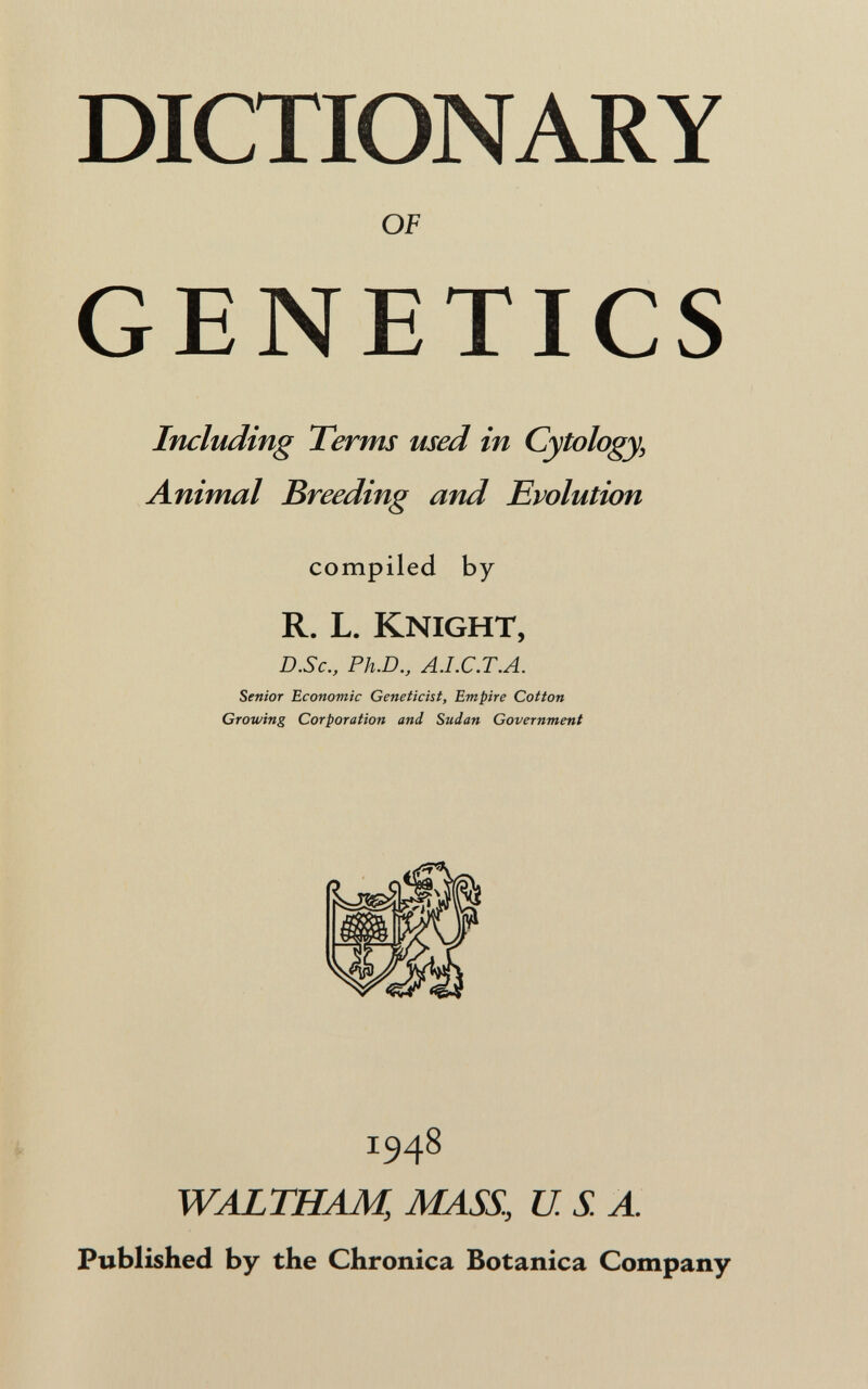 DICTIONARY OF GENETICS Imluding Terms used in Cytology, Animal Breeding and Evolution compiled by R. L. Knight, D.Sc., Ph.D., A.I.C.T.A. Senior Economic Geneticist, Empire Cotton Growing Corporation and Sudan Government 1948 WALTHAM, MASS, USA. Published by the Chronica Botanica Company