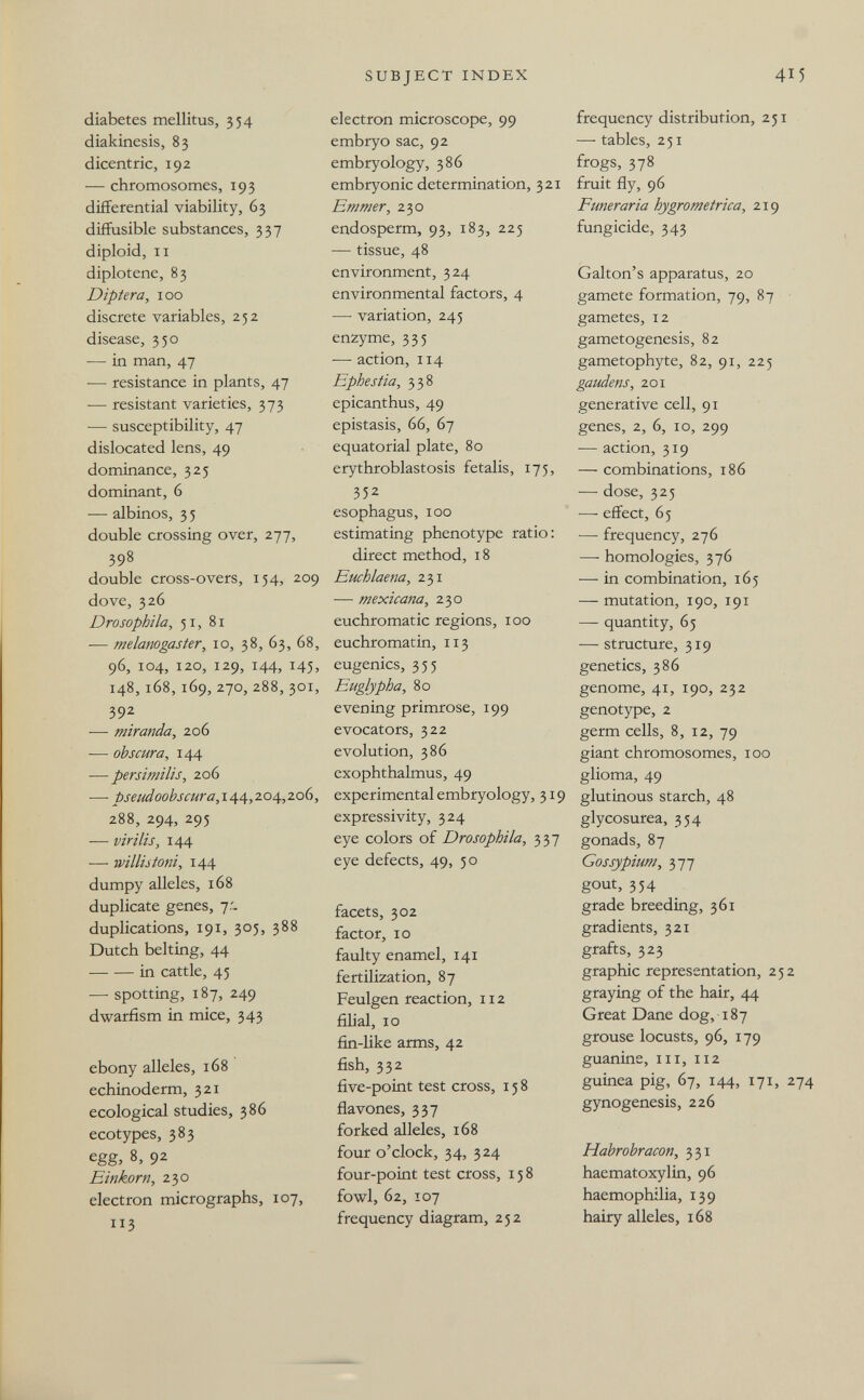 SUBJECT INDEX 415 diabetes mellitus, 354 diakinesis, 83 dicentric, 192 — chromosomes, 193 differential viability, 63 diffusible substances, 337 diploid, II diplot ene, 83 Dìptera, 100 discrete variables, 252 disease, 350 — in man, 47 — resistance in plants, 47 — resistant varieties, 373 — susceptibility, 47 dislocated lens, 49 dominance, 325 dominant, 6 — albinos, 3 5 double crossing over, 277, 398 double cross-overs, 154, 209 dove, 326 Drosophila, 51, 81 ■— melanogaster, 10, 38, 63, 68, 96, 104, 120, 129, 144, 145, 148,168, 169, 270, 288, 301, 392 ■— miranda, 206 •— obscura, 144 — persimilis, 206 — pseudoobscura,\i!ifá„zoá^,zQ^, 288, 294, 295 -— virilis, 144 — willutoni, 144 dumpy alleles, 168 duplicate genes, 7.- duplications, 191, 305, 388 Dutch belting, 44 in cattle, 45 — spotting, 187, 249 dwarfism in mice, 343 ebony alleles, 168 echinoderm, 321 ecological studies, 386 ecotypes, 383 egg, 8, 92 Einkorn, 230 electron micrographs, 107, X13 electron microscope, 99 embryo sac, 92 embryology, 386 embryonic determination, 321 Em mer, 230 endosperm, 93, 183, 225 — tissue, 48 environment, 324 environmental factors, 4 — variation, 245 enzyme, 335 — action, 114 Ephestia, 338 epicanthus, 49 epistasis, 66, 67 equatorial plate, 80 erythroblastosis fetalis, 175, 352 esophagus, 100 estimating phenotype ratio: direct method, 18 Euchlaena, 231 — mexicana, 230 euchromatic regions, 100 euchromatin, 113 eugenics, 355 Euglypha, 80 evening primrose, 199 evocators, 322 evolution, 386 exophthalmus, 49 experimental embryology, 319 expressivity, 324 eye colors of Drosophila, 337 eye defects, 49, 50 facets, 302 factor, 10 faulty enamel, 141 fertilization, 87 Feulgen reaction, 112 filial, 10 fin-like arms, 42 fish, 332 five-point test cross, 158 flavones, 337 forked alleles, 168 four o'clock, 34, 324 four-point test cross, 158 fowl, 62, 107 frequency diagram, 252 frequency distribution, 251 — tables, 251 frogs, 378 fruit fly, 96 Funeraria hygrometrica, 219 fungicide, 343 Galton's apparatus, 20 gamete formation, 79, 87 • gametes, 12 gametogenesis, 82 gametophyte, 82, 91, 225 gaudens, 201 generative cell, 91 genes, 2, 6, ID, 299 — action, 319 — combinations, 186 — dose, 325 — effect, 65 — frequency, 276 — homologies, 376 — in combination, 165 — mutation, 190, 191 — quantity, 65 — structure, 319 genetics, 386 genome, 41, 190, 232 genotype, 2 germ cells, 8, 12, 79 giant chromosomes, 100 glioma, 49 glutinous starch, 48 glycosurea, 354 gonads, 87 Gossypium, 377 gout, 354 grade breeding, 361 gradients, 321 grafts, 323 graphic representation, 252 graying of the hair, 44 Great Dane dog, 187 grouse locusts, 96, 179 guanine, III, 112 guinea pig, 67, 144, 171, 274 gynogenesis, 226 Habrobracon, 331 haematoxylin, 96 haemophilia, 139 hairy alleles, 168