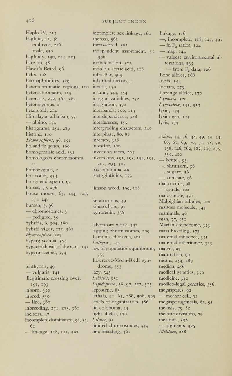 4i6 SUBJECT INDEX Haplo-IV, 235 haploid, II, 48 — embryos, 226 — male, 330 haploidy, 190, 214, 225 hare-lip, 48 Hawk's Beard, 96 helix, 108 hermaphrodites, 329 heterochromatic regions, 100 heterochromatin, 113 heterosis, 272, 361, 362 heterozygous, 2 hexaploid, 214 Himalayan albinism, 5 3 — albino, 170 histograms, 252, 289 histone, lie Homo sapiens, 96, 151 holandric genes, 160 homogentisic acid, 335 homologous chromosomes, II homozygous, 2 hormones, 334 homy endosperm, 93 horses, 77, 276 house mouse, 65, 144, 147, 171, 248 human, 3, 96 — chromosomes, 3 — pedigree, 39 hybrids, 6, 304, 380 hybrid vigor, 272, 361 Hymenoptera, 227 hyperglycemia, 354 hypertrichosis of the ears, 141 hyperuricemia, 354 ichthyosis, 49 — vulgaris, 141 illegitimate crossing over, 191, 193 inborn, 350 inbred, 350 — line, 362 inbreeding, 271, 273, 360 incisors, 47 incomplete dominance, 34, 35, 61 •—linkage, 118, 121, 397 incomplete sex linkage, 160 incross, 362 incrossbred, 362 independent assortment, 51, 396 individuation, 322 indole-3-acetic acid, 218 infra-Bar, 303 inherited factors, 4 innate, 350 insulin, 344, 354 integral variables, 252 integration, 390 interbands, 100, 113 interdependence, 388 interference, 155 intergrading characters, 240 interphase, 80, 83 intersex, 328 intestine, 100 inversion races, 205 inversions, 191, 193, 194, 195, 202, 294, 307 iris coloboma, 49 isoagglutinins, 173 jimson weed, 199, 218 keratoconus, 49 kinetochore, 97 kynurenin, 338 laboratory work, 392 lagging chromosomes, 209 Lamonia chickens, 361 Lathy rus, 144 law of population equilibrium, 353 Lawrence-Moon-Biedl syn¬ drome, 353 lazy, 343 Lebistes, 332 Lepidoptera, 38, 97, 222, 325 leptotene, 83 lethals, 41, 65, 288, 306, 399 levels of organization, 386 lid coloboma, 49 light alleles, 170 Lilium, 91 limited chromosomes, 333 line breeding, 361 linkage, 116 —, incomplete, 118, 121, 397 — in F2 ratios, 124 — map, 144 — values: environmental al¬ terations, 135 from F2 data, 126 Lobe alleles, 168 locus, 144 locusts, 179 Lozenge alleles, 170 Lymnaea, 320 I-ymantria, 331, 335 lysin, 173 lysinogen, 173 lysis, 173 maize, 34, 36, 48, 49, 53, 54, 66, 67, 69, 70, 71, 78, 92, 138, 146, 162,182, 209, 275, 330, 400 — kernel, 93 —, shrunken, 36 — sugary, 36 —, tunicate, 36 major coils, 98 — spirals, 102 male-sterile, 331 Malpighian tubules, 100 maltose molecule, 345 mammals, 46 man, 77, 151 Marfan's syndrome, 353 mass breeding, 373 maternal influence, 351 maternal inheritance, 323 matrix, 97 maturation, 90 means, 254, 289 median, 256 medical genetics, 350 medicine, 350 medico-legal genetics, 356 megaspores, 92 — mother cell, 92 megasporogenesis, 82, 91 meiosis, 79, 82 meiotic divisions, 79 melanins, 338 — pigments, 325 Melitaea, 288