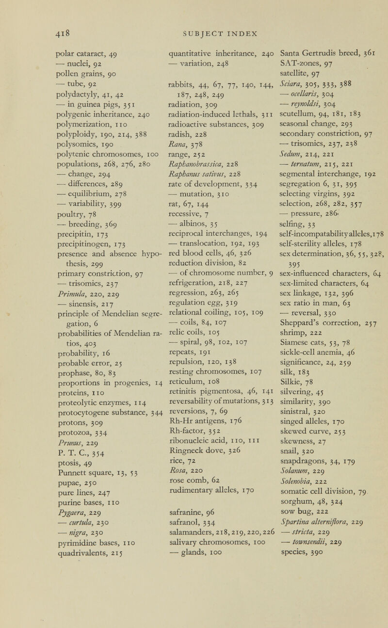 4I8 SUBJECT INDEX polar cataract, 49 — nuclei, 92 pollen grains, 90 — tube, 92 Polydactyly, 41, 42 — in guinea pigs, 351 polygenic inheritance, 240 polymerization, no polyploidy, 190, 214, 388 polysomics, 190 polytenic chromosomes, 100 populations, 268, 276, 280 — change, 294 — differences, 289 — equilibrium, 278 — variability, 399 poultry, 78 — breeding, 369 precipitin, 173 precipitinogen, 173 presence and absence hypo¬ thesis, 299 primary constriction, 97 — trisomies, 237 Primula, 220, 229 — sinensis, 217 principle of Mendelian segre¬ gation, 6 probabilities of Mendelian ra¬ tios, 403 probability, 16 probable error, 25 prophase, 80, 83 proportions in progenies, 14 proteins, no proteolytic enzymes, 114 protocytogene substance, 344 protons, 309 protozoa, 334 Prunus, 229 P. T. C, 354 ptosis, 49 Punnett square, 13, 53 pupae, 250 pure lines, 247 purine bases, no Pygaera, 229 — cur tula, 230 — nigra, 230 pyrimidine bases, no quadrivalents, 215 quantitative inheritance, 240 — variation, 248 rabbits, 44, 67, 77, 140, 144, 187, 248, 249 radiation, 309 radiation-induced lethals, 311 radioactive substances, 309 radish, 228 Rana, 378 range, 252 Raphanohrassica, 228 Raphanus sativus, 228 rate of development, 334 —• mutation, 310 rat, 67, 144 recessive, 7 — albinos, 3 5 reciprocal interchanges, 194 — translocation, 192, 193 red blood cells, 46, 326 reduction division, 82 — of chromosome number, 9 refrigeration, 218, 227 regression, 263, 265 regulation egg, 319 relational coiling, 105, 109 — coils, 84, 107 relic coils, 105 ■— spiral, 98, 102, 107 repeats, 191 repulsion, 120, 138 resting chromosomes, 107 reticulum, 108 retinitis pigmentosa, 46, 141 reversability of mutations, 313 reversions, 7, 69 Rh-Hr antigens, 176 Rh-factor, 352 ribonucleic acid, no, in Ringneck dove, 326 rice, 72 Rosa, 220 rose comb, 62 rudimentary alleles, 170 safranine, 96 safranol, 334 salamanders, 218,219,220,226 salivary chromosomes, 100 — glands, 100 Santa Gertrudis breed, 361 SAT-zones, 97 satellite, 97 Sciara, 305, 333, 388 — ocellaris, 304 — reynoldsi, 304 scutellum, 94, 181, 183 seasonal change, 293 secondary constriction, 97 — trisomies, 237, 238 Sedum, 214, 221 — ternatum, 215, 221 segmental interchange, 192 segregation 6, 31, 395 selecting virgins, 392 selection, 268, 282, 357 — pressure, 286- selfing, 33 self-incompatability alleles, 178 self-sterility alleles, 178 sex determination, 36, 55, 328, 395 sex-influenced characters, 64 sex-limited characters, 64 sex linkage, 132, 396 sex ratio in man, 63 — reversal, 330 Sheppard's correction, 257 shrimp, 222 Siamese cats, 53, 78 sickle-cell anemia, 46 significance, 24, 259 silk, 183 Silkie, 78 silvering, 45 similarity, 390 sinistral, 320 singed alleles, 170 skewed curve, 253 skewness, 27 snail, 320 snapdragons, 34, 179 Solanum, 229 Solenobia, 222 somatic cell division, 79. sorghum, 48, 324 sow bug, 222 Spartina alterniflora, 229 — strida, 229 — townsendii, 229 species, 390