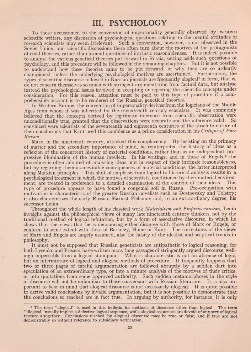 III. PSYCHOLOGY To those accustomed to the convention of impersonahty generally observed by western scientific writers, any discussion of psychological questions relating to the mental attitudes of research scientists may seem irrelevant. Such a convention, however, is not observed in the Soviet Union, and scientific discussions there often tum about the motives of the protagonists of rival theories, rather than around questions of intrinsic reasonableness. It is indeed possible to analyse the various genetical theories put forward in Russia, setting aside such questions of psychology, and this procedure will be followed in the remaining chapters. But it is not possible to understand how these theories came to be put forward, or why they are so ardently championed, unless the underlying psychological motives are ascertained. Furthermore, the types of scientific discourse followed in Russian journals are frequently alogicaP in form, that is, do not concern themselves so much with stringent argumentation from factual data, but analyse instead the psychological issues involved in accepting or rejecting the scientific concepts under consideration. For this reason, attention must be paid to this type of procedure if a com¬ prehensible account is to be rendered of the Russian genetical theories. In Western Europe, the convention of impersonality derives from the logicians of the Middle Ages from whom it was inherited by the seventeenth century scientists. It was commonly believed that the concepts derived by legitimate inference from scientific observation were unconditionally true, granted that the observations were accurate and the inference valid. So convinced were scientists of the seventeenth and eighteenth centuries of the absolute nature of their conclusions that Kant used this confidence as a prime consideration in his Critique of Pure Reason. Marx, in the nineteenth century, attacked this complacency. By insisting on the primacy of matter and the secondary importance of mind, he reinterpreted the history of ideas as a reñexion of the concurrent history of material conditions, rather than as an independent pro¬ gressive illumination of the human intellect. In his writings, and in those of Engels,®' the procedure is often adopted of analysing ideas, not in respect of their intrinsic reasonableness, but by regarding them as inevitable consequences of material conditions, the latter interpreted along Marxian principles. This shift of emphasis from logical to historical analysis results in a psychological treatment in which the motives of scientists, conditioned by their material environ¬ ment, are treated in preference to a detailed examination of the content of their ideas. This type of procedure appears to have found a congenial soil in Russia. Pre-occupation with motivation is characteristic of the greater Russian novelists such as Dostoevsky and Tolstoy; it also characterizes the early Russian Marxist Plehanov and, to an extraordinary degree, his successor Lenin. Throughout the whole length of his classical work Materialism and Empiriocriticism, Lenin inveighs against the philosophical views of many late nineteenth century thinkers, not by the traditional method of logical refutation, but by a form of associative discourse, in which he shows that the views that he is denouncing either disagree with those of Marx or Engels, or conform to some extent with those of Berkeley, Hume or Kant. The correctness of the views of Marx and Engels are largely assumed, also the falsity of the idealist and sceptical trends in philosophy. It must not be supposed that Russian geneticists are antipathetic to logical reasoning, for both Lysenko and Prezent have written many long passages of stringently argued discourse, weU- nigh impeccable from a logical standpoint. What is characteristic is not an absence of logic, but an intermixture of logical and alogical methods of procedure. It frequently happens that two or three pages of carefuL argumentation are followed abruptly by a sudden dart into speculation of an extraordinary type, or into a minute analysis of the motives of their critics, or into quotations from some approved authority. Such sudden metamorphoses in the style of discourse will not be unfamiliar to those conversant with Russian literature. It is also im¬ portant to bear in mind that alogical discourse is not necessarily iUogical. It is quite possible to derive valid conclusions by invalid argumentation, but it is not possible to demonstrate that the conclusions so reached are in fact true. In arguing by authority, for instance, it is only ^ The term alogical is used in this bulletin for methods of discourse other than logical. The term illogical usually implies a defective logical sequence, while alogical sequences are devoid of any sort of logical texture altogether. Conclusions reached by alogical discourse may be true or false, and ii true are not demonstrably so without reference to subsidiary verification. 23