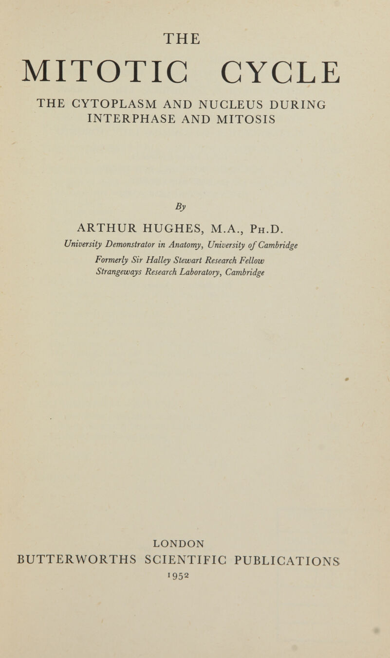 THE MITOTIC CYCLE THE CYTOPLASM AND NUCLEUS DURING INTERPHASE AND MITOSIS By ARTHUR HUGHES, M.A., Ph.D. University Demonstrator in Anatomy, University of Cambridge Formerly Sir Halley Stewart Research Fellow Strangeways Research Laboratory, Cambridge LONDON BUTTERWORTHS SCIENTIFIC PUBLICATIONS 1952