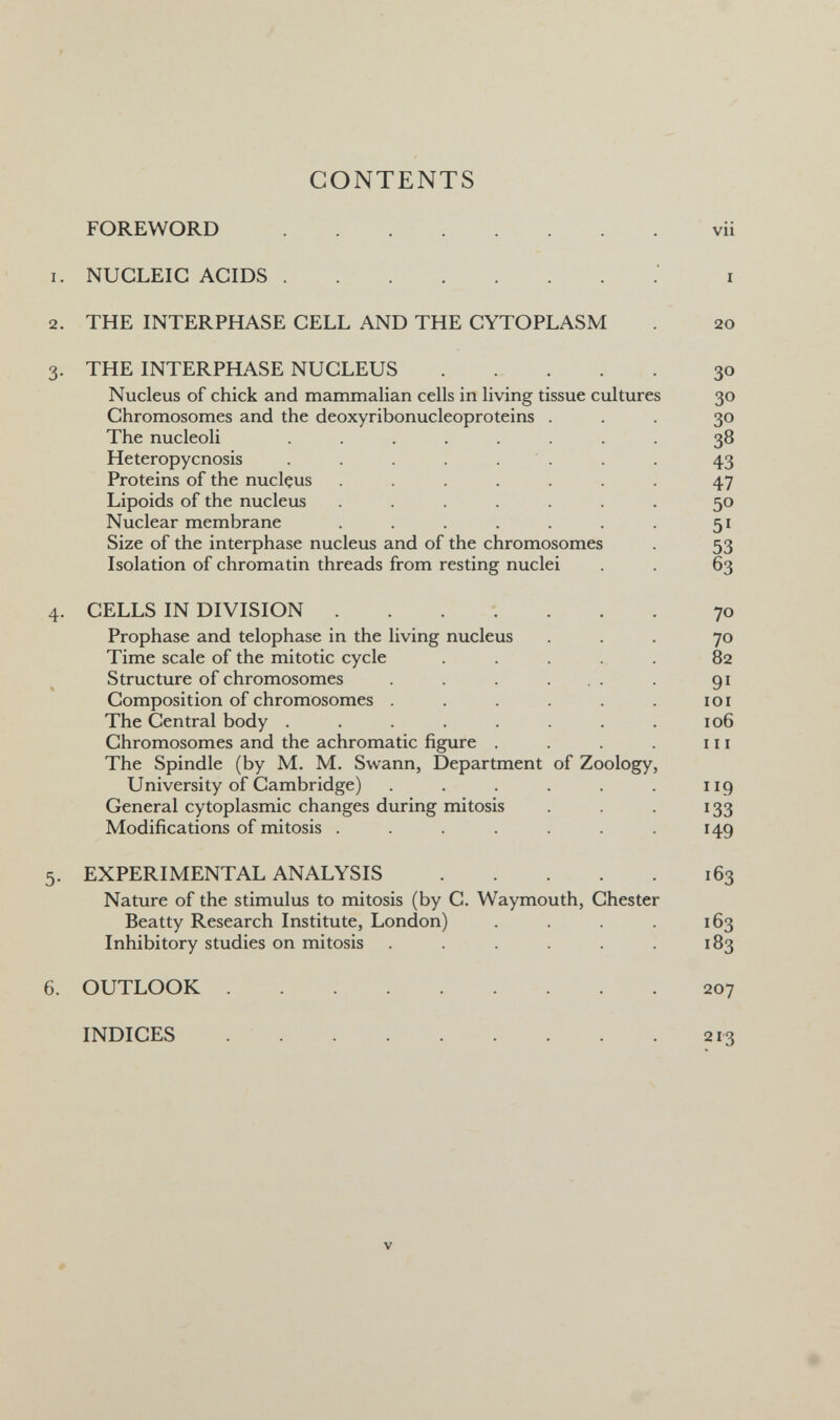 vii I 20 30 30 30 38 43 47 50 51 53 63 70 70 82 91 lOI 106 111 119 133 149 163 163 183 207 213 CONTENTS FOREWORD  NUCLEIC ACIDS ' THE INTERPHASE CELL AND THE CYTOPLASM THE INTERPHASE NUCLEUS Nucleus of chick and mammalian cells in living tissue cultures Chromosomes and the deoxyribonucleoproteins . The nucleoli ........ Heteropycnosis . . . . . Proteins of the nucleus ....... Lipoids of the nucleus ....... Nuclear membrane ....... Size of the interphase nucleus and of the chromosomes Isolation of chromatin threads from resting nuclei CELLS IN DIVISION Prophase and telophase in the living nucleus Time scale of the mitotic cycle Structure of chromosomes . . . ... Composition of chromosomes ...... The Central body ........ Chromosomes and the achromatic figure .... The Spindle (by M. M. Swann, Department of Zoology, University of Cambridge) ...... General cytoplasmic changes during mitosis Modifications of mitosis ....... EXPERIMENTAL ANALYSIS Nature of the stimulus to mitosis (by C. Waymouth, Chester Beatty Research Institute, London) .... Inhibitory studies on mitosis ...... OUTLOOK INDICES  V