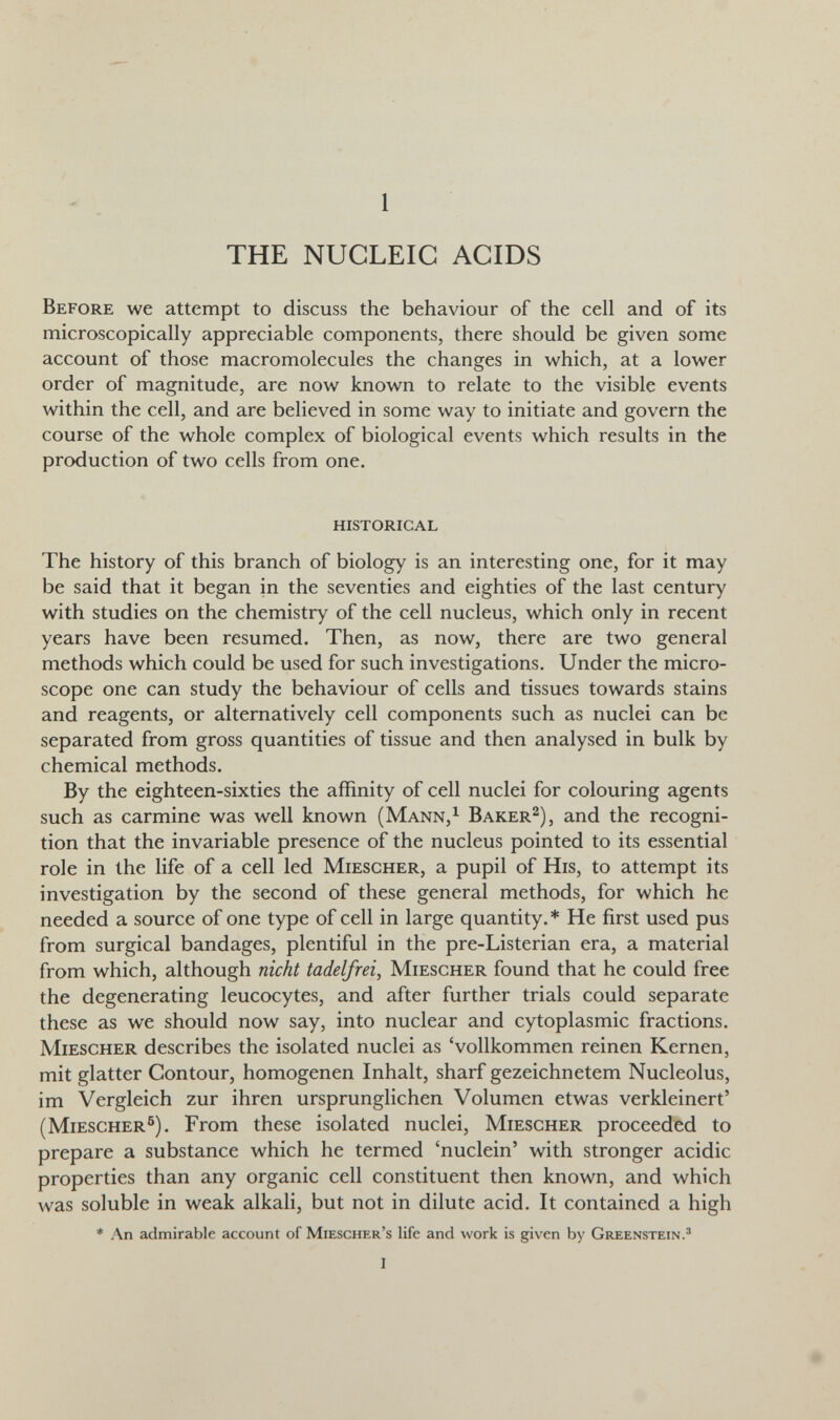 1 THE NUCLEIC ACIDS Before we attempt to discuss the behaviour of the cell and of its microscopically appreciable components, there should be given some account of those macromolecules the changes in which, at a lower order of magnitude, are now known to relate to the visible events within the cell, and are believed in some way to initiate and govern the course of the whole complex of biological events which results in the production of two cells from one. historical The history of this branch of biology is an interesting one, for it may be said that it began in the seventies and eighties of the last century with studies on the chemistry of the cell nucleus, which only in recent years have been resumed. Then, as now, there are two general methods which could be used for such investigations. Under the micro¬ scope one can study the behaviour of cells and tissues towards stains and reagents, or alternatively cell components such as nuclei can be separated from gross quantities of tissue and then analysed in bulk by chemical methods. By the eighteen-sixties the affinity of cell nuclei for colouring agents such as carmine was well known (Mann,^ Baker^), and the recogni¬ tion that the invariable presence of the nucleus pointed to its essential role in the life of a cell led Miesgher, a pupil of His, to attempt its investigation by the second of these general methods, for which he needed a source of one type of cell in large quantity.* He first used pus from surgical bandages, plentiful in the pre-Listerian era, a material from which, although nicht tadelfrei, Miesgher found that he could free the degenerating leucocytes, and after further trials could separate these as we should now say, into nuclear and cytoplasmic fractions. Miesgher describes the isolated nuclei as 'vollkommen reinen Kernen, mit glatter Contour, homogenen Inhalt, sharf gezeichnetem Nucleolus, im Vergleich zur ihren ursprunglichen Volumen etwas verkleinert' (Miesgher®). From these isolated nuclei, Miesgher proceeded to prepare a substance which he termed 'nuclein' with stronger acidic properties than any organic cell constituent then known, and which was soluble in weak alkali, but not in dilute acid. It contained a high * An admirable account of Miescher's life and work is given by Greenstein.' i