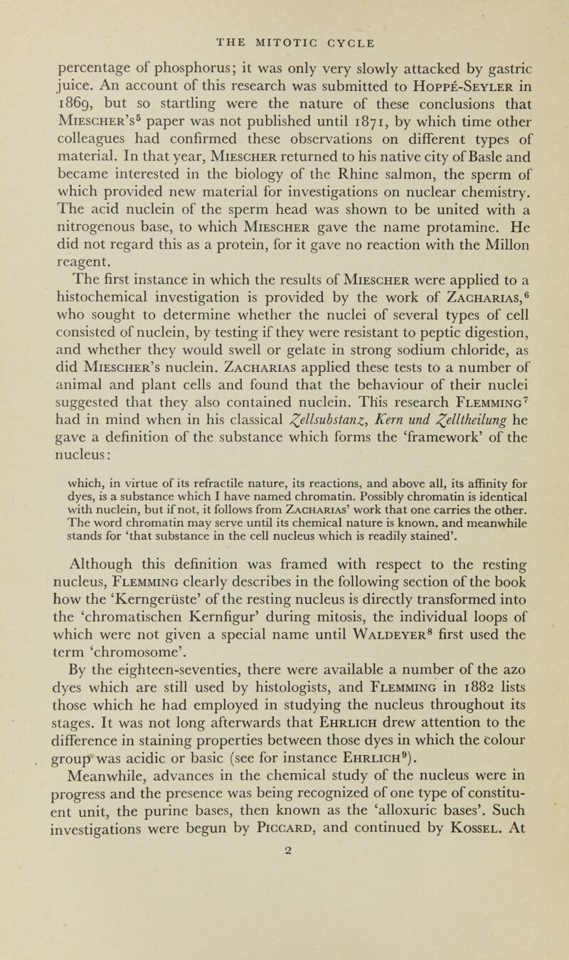 the mitotic cycle percentage of phosphorus ; it was only very slowly attacked by gastric juice. An account of this research was submitted to Hoppe-Seyler in 1869, but so startling were the nature of these conclusions that Miescher's^ paper was not published until 1871, by which time other colleagues had confirmed these observations on different types of material. In that year, Miescher returned to his native city of Basle and became interested in the biology of the Rhine salmon, the sperm of which provided new material for investigations on nuclear chemistry. The acid nuclein of the sperm head was shown to be united with a nitrogenous base, to which Miescher gave the name protamine. He did not regard this as a protein, for it gave no reaction with the Millón reagent. The first instance in which the results of Miescher were applied to a histochemical investigation is provided by the work of Zacharias,® who sought to determine whether the nuclei of several types of cell consisted of nuclein, by testing if they were resistant to peptic digestion, and whether they would swell or gelate in strong sodium chloride, as did Miescher's nuclein, Zacharias applied these tests to a number of animal and plant cells and found that the behaviour of their nuclei suggested that they also contained nuclein. This research Flemming'^ had in mind when in his classical ^ellsubstanz, Kern und ^elltheilung he gave a definition of the substance which forms the 'framework' of the nucleus : which, in virtue of its refractile nature, its reactions, and above all, its affinity for dyes, is a substance which I have named chromatin. Possibly chromatin is identical with nuclein, but if not, it follows from Zacharias' work that one carries the other. The word chromatin may serve until its chemical nature is known, and meanwhile stands for 'that substance in the cell nucleus which is readily stained'. Although this definition was framed with respect to the resting nucleus, Flemming clearly describes in the following section of the book how the 'Kerngerüste' of the resting nucleus is directly transformed into the 'chromatischen Kernfigur' during mitosis, the individual loops of which were not given a special name until Waldeyer® first used the term 'chromosome'. By the eighteen-seventies, there were available a number of the azo dyes which are still used by histologists, and Flemming in 1882 lists those which he had employed in studying the nucleus throughout its stages. It was not long afterwards that Ehrlich drew attention to the difference in staining properties between those dyes in which the colour group was acidic or basic (see for instance Ehrlich®). Meanwhile, advances in the chemical study of the nucleus were in progress and the presence was being recognized of one type of constitu¬ ent unit, the purine bases, then known as the 'alloxuric bases'. Such investigations were begun by Piccard, and continued by Kossel. At 2