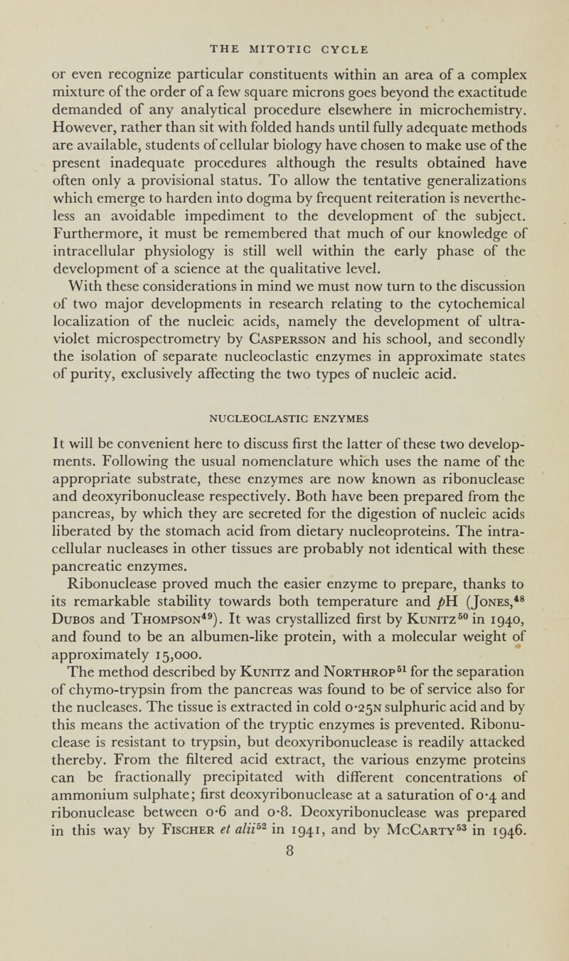 the mitotic cycle or even recognize particular constituents within an area of a complex mixture of the order of a few square microns goes beyond the exactitude demanded of any analytical procedure elsewhere in microchemistry. However, rather than sit with folded hands until fully adequate methods are available, students of cellular biology have chosen to make use of the present inadequate procedures although the results obtained have often only a provisional status. To allow the tentative generalizations which emerge to harden into dogma by frequent reiteration is neverthe¬ less an avoidable impediment to the development of the subject. Furthermore, it must be remembered that much of our knowledge of intracellular physiology is still well within the early phase of the development of a science at the qualitative level. With these considerations in mind we must now turn to the discussion of two major developments in research relating to the cytochemical localization of the nucleic acids, namely the development of ultra¬ violet microspectrometry by Caspersson and his school, and secondly the isolation of separate nucleoclastic enzymes in approximate states of purity, exclusively affecting the two types of nucleic acid. nucleoclastic enzymes It will be convenient here to discuss first the latter of these two develop¬ ments. Following the usual nomenclature which uses the name of the appropriate substrate, these enzymes are now known as ribonuclease and deoxyribonuclease respectively. Both have been prepared from the pancreas, by which they are secreted for the digestion of nucleic acids liberated by the stomach acid from dietary nucleoproteins. The intra¬ cellular nucleases in other tissues are probably not identical with these pancreatic enzymes. Ribonuclease proved much the easier enzyme to prepare, thanks to its remarkable stability towards both temperature and pH. (Jones,^® DuBOS and Thompson^®). It was crystallized first by Kunitzin 1940, and found to be an albumen-like protein, with a molecular weight of approximately 15,000. The method described by Kunitz and Northrop for the separation of chymo-trypsin from the pancreas was found to be of service also for the nucleases. The tissue is extracted in cold 0'25N sulphuric acid and by this means the activation of the tryptic enzymes is prevented. Ribonu¬ clease is resistant to trypsin, but deoxyribonuclease is readily attacked thereby. From the filtered acid extract, the various enzyme proteins can be fractionally precipitated with different concentrations of ammonium sulphate; first deoxyribonuclease at a saturation of 0*4 and ribonuclease between 0*6 and о-8. Deoxyribonuclease was prepared in this way by Fischer et in 1941, and by McCarty^® in 1946. 8
