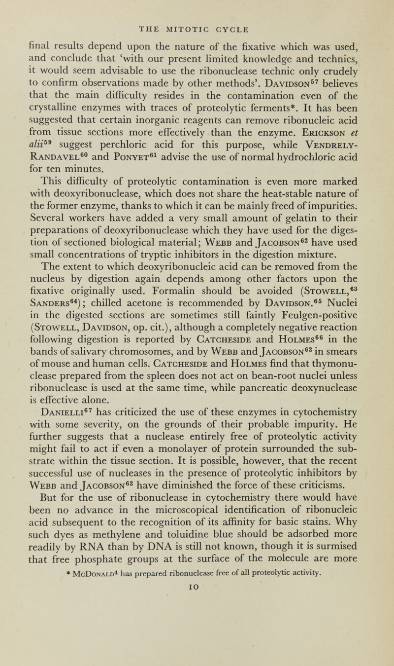 the mitotic cycle final results depend upon the nature of the fixative which was used, and conclude that 'with our present limited knowledge and technics, it would seem advisable to use the ribonuclease technic only crudely to confirm observations made by other methods'. Davidson®' believes that the main difficulty resides in the contamination even of the crystalline enzymes with traces of proteolytic ferments*. It has been suggested that certain inorganic reagents can remove ribonucleic acid from tissue sections more effectively than the enzyme. Erickson et suggest perchloric acid for this purpose, while Vendrely- Randavel®® and Ponyet®^ advise the use of normal hydrochloric acid for ten minutes. This difficulty of proteolytic contamination is even more marked with deoxyribonuclease, which does not share the heat-stable nature of the former enzyme, thanks to which it can be mainly freed of impurities. Several workers have added a very small amount of gelatin to their preparations of deoxyribonuclease which they have used for the diges¬ tion of sectioned biological material; Webb and Jacobson®^ have used small concentrations of tryptic inhibitors in the digestion mixture. The extent to which deoxyribonucleic acid can be removed from the nucleus by digestion again depends among other factors upon the fixative originally used. Formalin should be avoided (Stowell, Sanders®^) ; chilled acetone is recommended by Davidson.®® Nuclei in the digested sections are sometimes still faintly Feulgen-positive (Stowell, Davidson, op. cit.), although a completely negative reaction following digestion is reported by Catcheside and Holmes®® in the bands of salivary chromosomes, and by Webb and Jacobson®^ in smears of mouse and human cells. Catcheside and Holmes find that thymonu- clease prepared from the spleen does not act on bean-root nuclei unless ribonuclease is used at the same time, while pancreatic deoxynuclease is effective alone. Danielli®' has criticized the use of these enzymes in cytochemistry with some severity, on the grounds of their probable impurity. He further suggests that a nuclease entirely free of proteolytic activity might fail to act if even a monolayer of protein surrounded the sub¬ strate within the tissue section. It is possible, however, that the recent successful use of nucleases in the presence of proteolytic inhibitors by Webb and Jacobson®^ have diminished the force of these criticisms. But for the use of ribonuclease in cytochemistry there would have been no advance in the microscopical identification of ribonucleic acid subsequent to the recognition of its affinity for basic stains. Why such dyes as methylene and toluidine blue should be adsorbed more readily by RNA than by DNA is still not known, though it is surmised that free phosphate groups at the surface of the molecule are more * McDonald'* has prepared ribonuclease free of all proteolytic activity. 10