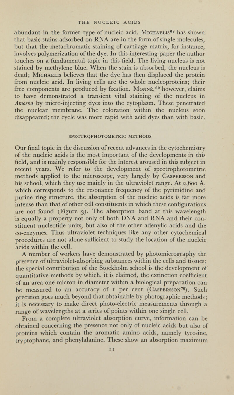 the nucleic acids abundant in the former type of nucleic acid. Michaelis®® has shown that basic stains adsorbed on RNA are in the form of single molecules, but that the metachromatic staining of cartilage matrix, for instance, involves polymerization of the dye. In this interesting paper the author touches on a fundamental topic in this field. The living nucleus is not stained by methylene blue. When the stain is absorbed, the nucleus is dead; Michaelis believes that the dye has then displaced the protein from nucleic acid. In living cells are the whole nucleoproteins ; their free components are produced by fixation. Monne,®® however, claims to have demonstrated a transient vital staining of the nucleus in Amoeba by micro-injecting dyes into the cytoplasm. These penetrated the nuclear membrane. The coloration within the nucleus soon disappeared ; the cycle was more rapid with acid dyes than with basic. spectrophotometric methods Our final topic in the discussion of recent advances in the cytochemistry of the nucleic acids is the most important of the developments in this field, and is mainly responsible for the interest aroused in this subject in recent years. We refer to the development of spectrophotometric methods applied to the microscope, very largely by Caspersson and his school, which they use mainly in the ultraviolet range. At 2,600 A, which corresponds to the resonance frequency of the pyrimidine and purine ring structure, the absorption of the nucleic acids is far more intense than that of other cell constituents in which these configurations are not found (Figure 3). The absorption band at this wavelength is equally a property not only of both DNA and RNA and their con¬ stituent nucleotide units, but also of the other adenylic acids and the co-enzymes. Thus ultraviolet techniques like any other cytochemical procedures are not alone sufficient to study the location of the nucleic acids within the cell. A number of workers have demonstrated by photomicrography the presence of ultraviolet-absorbing substances within the cells and tissues; the special contribution of the Stockholm school is the development of quantitative methods by which, it is claimed, the extinction coefficient of an area one micron in diameter within a biological preparation can be measured to an accuracy of i per cent (Caspersson'®). Such precision goes much beyond that obtainable by photographic methods ; it is necessary to make direct photo-electric measurements through a range of wavelengths at a series of points within one single cell. From a complete ultraviolet absorption curve, information can be obtained concerning the presence not only of nucleic acids but also of proteins which contain the aromatic amino acids, namely tyrosine, tryptophane, and phenylalanine. These show an absorption maximum 11