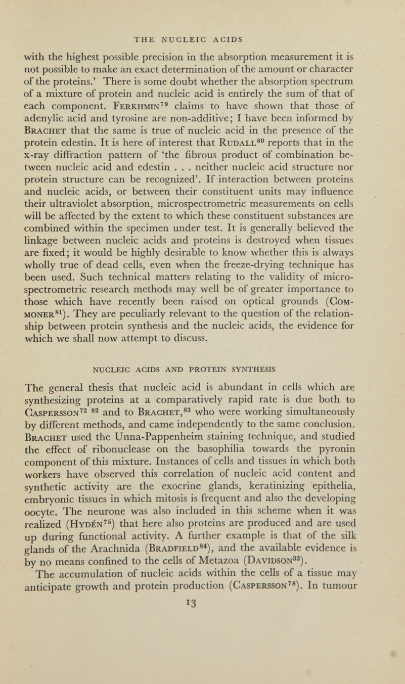 the nucleic acids with the highest possible precision in the absorption measurement it is not possible to make an exact determination of the amount or character of the proteins.' There is some doubt whether the absorption spectrum of a mixture of protein and nucleic acid is entirely the sum of that of each component. Ferkhmin'® claims to have shown that those of adenylic acid and tyrosine are non-additive; I have been informed by Brächet that the same is true of nucleic acid in the presence of the protein edestin. It is here of interest that Rudall®® reports that in the x-ray diffraction pattern of 'the fibrous product of combination be¬ tween nucleic acid and edestin . . . neither nucleic acid structure nor protein structure can be recognized'. If interaction between proteins and nucleic acids, or between their constituent units may influence their ultraviolet absorption, microspectrometric measurements on cells will be affected by the extent to which these constituent substances are combined within the specimen under test. It is generally believed the linkage between nucleic acids and proteins is destroyed when tissues are fixed; it would be highly desirable to know whether this is always wholly true of dead cells, even when the freeze-drying technique has been used. Such technical matters relating to the validity of micro¬ spectrometric research methods may well be of greater importance to those which have recently been raised on optical grounds (Сом- moner®^). They are peculiarly relevant to the question of the relation¬ ship between protein synthesis and the nucleic acids, the evidence for which we shall now attempt to discuss. nucleic acids and protein synthesis The general thesis that nucleic acid is abundant in cells which are synthesizing proteins at a comparatively rapid rate is due both to Caspersson'^ and to Brächet,®^ who were working simultaneously by different methods, and came independently to the same conclusion. Brächet used the Unna-Pappenheim staining technique, and studied the effect of ribonuclease on the basophiUa towards the pyronin component of this mixture. Instances of cells and tissues in which both workers have observed this correlation of nucleic acid content and synthetic activity are the exocrine glands, keratinizing epitheha, embryonic tissues in which mitosis is frequent and also the developing oocyte. The neurone was also included in this scheme when it was realized (Hydén^^) that here also proteins are produced and are used up during functional activity. A further example is that of the silk glands of the Arachnida (Bradfield®^), and the available evidence is by no means confined to the cells of Metazoa (Davidson^^) . The accumulation of nucleic acids within the cells of a tissue may anticipate growth and protein production (Caspersson^®). In tumour 13