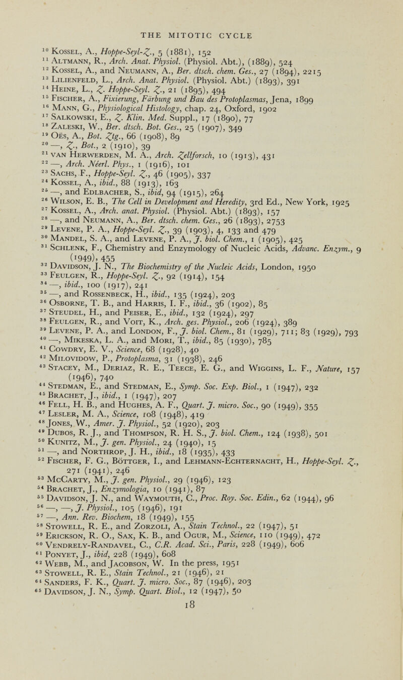 THE MITOTIC CYCLE KossEL, A., Hoppe-Seyl'Z-, 5 (1881), 152 Altmann, R., Arch. Anat. Physiol. (Physiol. Abt.), (1889), 524 KossEL, A., and Neumann, A., Ber. dtsch. chem. Ges., 27 (1894), 2215 Lilienfeld, L., Arch. Anat. Physiol. (Physiol. Abt.) (1893), 391 Heine, L., Hoppe-Seyl. 21 (1895), 494 Fischer, A., Fixierung, Färbung und Bau des Protoplasmas, Jena, 1899 Mann, G., Physiological Histology, chap. 24, Oxford, 1902 Salkowski, е., Z- Med. Suppl., 17 (1890), 77 Zaleski, W., Ber. dtsch. Bot. Ges., 25 (1907), 349 OËS, A., Bot. Ztg; 66 (1908), 89 Z-b Bot., 2 (1910), 39 van Herwerden, M. A., Arch. Zellforsch, 10 (1913), 431 —, Arch. JVéerl. Phys., i (1916), loi 23 Sachs, F., Hoppe-Seyl. Z-, 46 (1905)^ 337 Kossel, A., ibid., 88 (1913), 163 —, and Edlbacher, S., ibid, 94 (1915), 264 Wilson, E. В., The Cell in Development and Heredity, 3rd Ed., New York, 1925 Kossel, A., Arch. anat. Physiol. (Physiol. Abt.) (1893), 157 —, and Neumann, A., Ber. dtsch. chem. Ges., 26 (1893), 2753 Levene, P. A., Hoppe-Seyl. Z-, 39 (1903)» 4. 13З and 479 Mandel, S. A., and Levene, P. A.,J. biol. Chem., i (1905), 425 Schlenk, f.. Chemistry and Enzymology of Nucleic Acids, Aduane. Enzym., 9 (1949), 455 Davidson, J. N., The Biochemistry of the Nucleic Acids, London, 1950 Feulgen, R., Hoppe-Seyl. Zi 92 (i9i4)> ^54 —, ibid., 100 (1917), 241 —, and Rossenbeck, H., ibid., 135 (1924), 203 Osborne, T. В., and Harris, L F., ibid., 36 (1902), 85 Steudel, H., and Peiser, E., ibid., 132 (1924), 297  Feulgen, R., and Voit, К., Arch. ges. Physiol., 206 (1924), 389 Levene, P. A., and London, F., J. biol. Chem., 81 (1929), 711; 83 (1929), 793 —, mikeska, L. A., and Mori, T., ibid., 85 (1930), 785 CowDRY, E. v.. Science, 68 (1928), 40 milovidow, P., Protoplasma, 31 (1938), 246 Stagey, M., Deriaz, R. E., Teece, E. G., and Wiggins, L. F., Nature, 157 (1946), 740 ** Stedman, е., and Stedman, E., Symp. Soc. Exp. Biol., i (1947), 232 Brächet, J., ibid., 1 (1947), 207 Fell, H. В., and Hughes, A. F., Quart. J. micro. Soc., 90 (1949), 355 Lesler, M. a., Science, io8 (1948), 419 Jones, W., Amer. J. Physiol., 52 (1920), 203 DuBos, R. J., and Thompson, R. H. S., J. biol. Chem., 124 (1938), 501 Kunitz, M., J. gen. Physiol., 24 (1940), 15 —, and Northrop, J. Н., ibid., 18 (i935)> 433 Fischer, F. G., Böttger, L, and Lehmann-Echternacht, H., Hoppe-Seyl. Z-> 271 (1941), 246 McCarty, M., J. gen. Physiol., 29 (1946), 123 Brächet, J., Enzymologia, 10 (1941), 87 Davidson, J. N., and Waymouth, C., Proc. Roy. Soc. Edin., 62 (1944), 96 58 —, —, J. Physiol, 105 (1946), 191 —, Ann. Rev. Biochem, 18 (1949), i55 Stowell, R. е., and Zorzoli, A., Stain TechnoL, 22 (i947)> 5^ Erickson, R. O., Sax, K. В., and Ogur, M., Science, no (1949), 472 Vendrely-Randavel, C., C.R. Acad. Sci., Paris, 228 (1949), 606 Ponyet, J., ibid, 228 (1949), 608 Webb, M., and Jacobson, W. In the press, 1951 Stowell, R. E., Stain TechnoL, 21 (1946), 21 Sanders, F. K., Quart. J. micro. Soc., 87 (1946), 203 Davidson, J. N., Symp. Quart. Biol., 12 (i947)> 5° 18