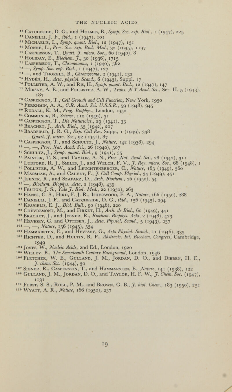 THE NUCLEIC ACIDS •® Catcheside, D. G., and Holmes, В., Symp. Soc. exp. Biol., i (1947), 225 •'Danielli, J. F., ibid., i (1947), loi Michaelis, L., Symp. quant. Biol., 12 (1947), 131 Monne, L., Proc. Soc. exp. Biol. Med., 32 (1935), 1197 Caspersson, t., Quart. J. micro. Soc., 60 (1940), 8 Holiday, E., Biochem. J., 30 (1936), 1715 Caspersson, T., Chromosoma, i (1940), 562 —, Symp. Soc. exp. Biol., i (1947), 127 —, and Thorell, В., Chromosoma, 2 (1941), 132 Hydén, H., Acta, physiol. Scand., 6 (1943), Suppl. 17 Pollister, a. W., and Ris, Н., Symp. quant. Biol., 12 (1947), 147  mirsky, a. E., and Pollister, a. w., Trans. N.T.Acad. Sci., Ser. П. 5 (1943), 187 Caspersson, T., Cell Growth and Cell Function, New York, 1950  Ferkhmin, a. a., C.R. Acad. Sci. U.S.S.R., 59 (1948), 945 Rudall, K. M., Prog. Biophys., London, 1950 Commoner, В., Science, iio (1949), 31 Caspersson, T., Die Naturwiss., 29 (1941), 33 Brächet, J., Arch. Biol., 53 (1942), 207 Bradfield, J. R. G., Exp. Cell Res. Supp., i (1949), 338 — Quart. J. micro. Soc., 92 (1951), 87 Caspersson, T., and Schultz, J., Nature, 142 (1938), 294 —, —, Proc. Nat. Acad. Sci., 26 (1940), 507 Schultz, J., Symp. quant. Biol., 9 (1941), 55 Painter, T. S., and Taylor, a. N., Proc. Nat. Acad. Sci., 28 (1942), 311 Ludford, R. J., Smiles, J., and Welch, F. V., J. Roy. micro. Soc., 68 (1948), i Pollister, a. W., and Leuchtenberger, C., Nature, 163 (1949), 360 Marshak, a., and Calvet, F., J. Cell Сотр. Physiol., 34 (1949), 451 *^Jeener, R., and Szafarz, D., Arch. Biochem., 26 (1950), 54 —, Biochem. Biophys. Acta, 2 (1948), 439 •*Fruton, J. S., Tale J. Biol. Med., 22 (1950), 263 Hanes, C. S., Hird, F.J. R., Isherwood, F. A., Nature, 166 (1950), 288 Danielli, J. F., and Catcheside, D. G., ibid., 156 (1945), 294 Krugelis, E. J., Biol. Bull., 90 (1946), 220 Chèvremont, M., and Firket, H., Arch, de Biol., 60 (1949), 441 Brächet, J., and Jeener, R., Biochem. Biophys. Acta, 2 (1948), 423 100 Hevesey, G. and Ottesen, J., Acta. Physiol. Scand., 5 (1943), 237 — Nature, 156 (1945), 534 Hamm arsten, E., and Hevesey, G., Acta Physiol. Scand., 11 (1946), 335 Richter, D., and Hultin, R. P., Abstracts. Int. Biochem. Congress, Cambridge, 1949 Jones, W., Nucleic Acids, 2nd Ed., London, 1920 106 willey, в., The Seventeenth Century Background, London, 1946 1« Fletcher, W. E., Gulland, J. М., Jordan, D. O., and Dibben, H. E., J. chem. Soc. (1944), 30 1®' Signer, R., Caspersson, T., and Hammarsten, E., Nature, 141 (1938), 122 1®® Gulland, J. M., Jordan, D. O., and Taylor, H. F. W., J. Chem. Soc. (1947), 1131 109 Fürst, S. S., Roll, P. M., and Brown, G. B., J. biol. Chem., 183 (1950), 251 no Wyatt, a. R., Nature, 166 (1950), 237